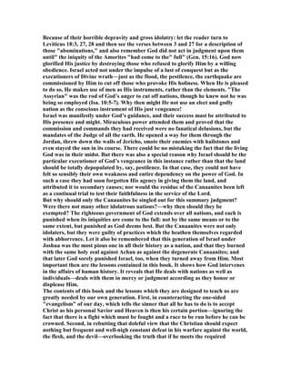 Because of their horrible depravity and gross idolatry: let the reader turn to
Leviticus 18:3, 27, 28 and then see the verses between 3 and 27 for a description of
those "abominations," and also remember God did not act in judgment upon them
until" the iniquity of the Amorites "had come to the" full" (Gen. 15:16). God now
glorified His justice by destroying those who refused to glorify Him by a willing
obedience. Israel acted not under the impulse of a lust of conquest but as the
executioners of Divine wrath—just as the flood, the pestilence, the earthquake are
commissioned by Him to cut off those who provoke His holiness. When He is pleased
to do so, He makes use of men as His instruments, rather than the elements. "The
Assyrian" was the rod of God’s anger to cut off nations, though he knew not he was
being so employed (Isa. 10:5-7). Why then might He not use an elect and godly
nation as the conscious instrument of His just vengeance!
Israel was manifestly under God’s guidance, and their success mast be attributed to
His presence and might. Miraculous power attended them and proved that the
commission and commands they had received were no fanatical delusions, but the
mandates of the Judge of all the earth. He opened a way for them through the
Jordan, threw down the walls of Jericho, smote their enemies with hailstones and
even stayed the sun in its course. There could be no mistaking the fact that the living
God was in their midst. But there was also a special reason why Israel should be the
particular executioner of God’s vengeance in this instance rather than that the land
should be totally depopulated by, say, pestilence. In that case, they could not have
felt so sensibly their own weakness and entire dependency on the power of God. In
such a case they had soon forgotten His agency in giving them the land, and
attributed it to secondary causes; nor would the residue of the Canaanites been left
as a continual trial to test their faithfulness in the service of the Lord.
But why should only the Canaanites be singled out for this summary judgment?
Were there not many other idolatrous nations?—why then should they be
exempted? The righteous government of God extends over all nations, and each is
punished when its iniquities are come to the full: not by the same means or to the
same extent, but punished as God deems best. But the Canaanites were not only
idolaters, but they were guilty of practices which the heathen themselves regarded
with abhorrence. Let it also be remembered that this generation of Israel under
Joshua was the most pious one in all their history as a nation, and that they burned
with the same holy zeal against Achan as against the degenerate Canaanites; and
that later God sorely punished Israel, too, when they turned away from Him. Most
important then are the lessons contained in this book. It shows how God intervenes
in the affairs of human history. It reveals that He deals with nations as well as
individuals—deals with them in mercy or judgment according as they honor or
displease Him.
The contents of this book and the lessons which they are designed to teach us are
greatly needed by our own generation. First, in counteracting the one-sided
"evangelism" of our day, which tells the sinner that all he has to do is to accept
Christ as his personal Savior and Heaven is then his certain portion—ignoring the
fact that there is a fight which must be fought and a race to be run before he can be
crowned. Second, in rebutting that doleful view that the Christian should expect
nothing but frequent and well-nigh constant defeat in his warfare against the world,
the flesh, and the devil—overlooking the truth that if he meets the required
 