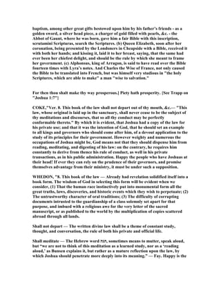 baptism, among other great gifts bestowed upon him by his father’s friends - as a
golden sword, a silver head piece, a charger of gold filled with pearls, &c. - the
Abbot of Gaunt, where he was born, gave him a fair Bible with this inscription,
scrutamini Scripturas, search the Scriptures. (b) Queen Elizabeth, soon after her
coronation, being presented by the Londoners in Cheapside with a Bible, received it
with both her hands; and kissing it, laid it to her breast, saying, that the same had
ever been her chiefest delight, and should be the rule by which she meant to frame
her government. (c) Alphonsus, king of Arragon, is said to have read over the Bible
fourteen times with Lyra’s notes. And Charles the Wise of France, not only caused
the Bible to be translated into French, but was himself very studious in "the holy
Scriptures, which are able to make" a man "wise to salvation."
For then thou shalt make thy way prosperous.] Piety hath prosperity. {See Trapp on
"Joshua 1:7"}
COKE,"Ver. 8. This book of the law shall not depart out of thy mouth, &c.— "This
law, whose original is laid up in the sanctuary, shall never cease to be the subject of
thy meditations and discourses, that so all thy conduct may be perfectly
conformable thereto." By which it is evident, that Joshua had a copy of the law for
his private use; and that it was the intention of God, that he should set an example
to all kings and governors who should come after him, of a devout application to the
study of its principles for their government. However weighty and numerous the
occupations of Joshua might be, God means not that they should dispense him from
reading, meditating, and digesting of his law: on the contrary, he requires him
constantly to derive from thence his rule of conduct, as well in his private
transactions, as in his public administration. Happy the people who have Joshuas at
their head! If ever they can rely on the prudence of their governors, and promise
themselves advantage from their ministry, it must be under such a supposition.
WHEDO , "8. This book of the law — Already had revelation solidified itself into a
book form. The wisdom of God in selecting this form will be evident when we
consider, (1) That the human race instinctively put into monumental form all the
great truths, laws, discoveries, and historic events which they wish to perpetuate; (2)
The untrustworthy character of oral traditions; (3) The difficulty of corrupting
documents intrusted to the guardianship of a class solemnly set apart for that
purpose, and imbued with a religious awe for the very letter of the sacred
manuscript, or as published to the world by the multiplication of copies scattered
abroad through all lands.
Shall not depart — The written divine law shall be a theme of constant study,
thought, and conversation, the rule of both his private and official life.
Shall meditate — The Hebrew word ‫,הגה‬ sometimes means to mutter, speak aloud,
but “we are not to think of this meditation as a learned study, nor as a ‘reading
aloud,’ as Bunsen explains it, but rather as a mature reflection upon the law, by
which Joshua should penetrate more deeply into its meaning.” — Fay. Happy is the
 