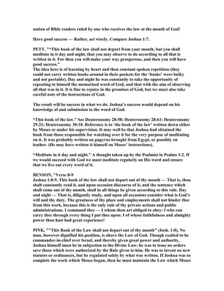 nation of Bible readers ruled by one who receives the law at the mouth of God!
Have good success — Rather, act wisely. Compare Joshua 1:7.
PETT, "“This book of the law shall not depart from your mouth, but you shall
meditate in it day and night, that you may observe to do according to all that is
written in it. For then you will make your way prosperous, and then you will have
good success.”
The idea here is of learning by heart and then constant spoken repetition (they
could not carry written books around in their pockets for the ‘books’ were bulky
and not portable). Day and night he was constantly to take the opportunity of
repeating to himself the memorised word of God, and that with the aim of observing
all that was in it. It is fine to rejoice in the promises of God, but we must also take
careful note of the instructions of God.
The result will be success in what we do. Joshua’s success would depend on his
knowledge of and submission to the word of God.
“This book of the law.” See Deuteronomy 28:58; Deuteronomy 28:61; Deuteronomy
29:21; Deuteronomy 30:10. Reference is to ‘the book of the law’ written down either
by Moses or under his supervision. It may well be that Joshua had obtained the
book from those responsible for watching over it for the very purpose of meditating
on it. It was probably written on papyrus brought from Egypt, or possibly on
leather. (He may have written it himself on Moses’ instructions).
“Meditate in it day and night.” A thought taken up by the Psalmist in Psalms 1:2. If
we would succeed with God we must meditate regularly on His word and ensure
that we live out every word of it.
BE SO , "Verse 8-9
Joshua 1:8-9. This book of the law shall not depart out of thy mouth — That is, thou
shalt constantly read it, and upon occasion discourse of it, and the sentence which
shall come out of thy month, shall in all things be given according to this rule. Day
and night — That is, diligently study, and upon all occasions consider what is God’s
will and thy duty. The greatness of thy place and employments shall not hinder thee
from this work, because this is the only rule of thy private actions and public
administrations. I command thee — I whom thou art obliged to obey: I who can
carry thee through every thing I put thee upon: I of whose faithfulness and almighty
power thou hast had great experience!
PI K, ""This Book of the Law shall not depart out of thy mouth" (Josh. 1:8). o
man, however dignified his position, is above the Law of God. Though exalted to be
commander-in-chief over Israel, and thereby given great power and authority,
Joshua himself must be in subjection to the Divine Law: he was to issue no orders
save those which were authorized by the Rule given to him. He was to invent no new
statutes or ordinances, but be regulated solely by what was written. If Joshua was to
complete the work which Moses began, then he must maintain the Law which Moses
 