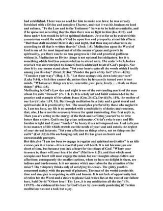 had established. There was no need for him to make new laws: he was already
furnished with a Divine and complete Charter, and that it was his business to heed
and enforce. "To the Law and to the Testimony" he was to be held accountable, and
if he spake not according thereto, then there was no light in him (Isa. 8:20), and
those under him would be left in spiritual darkness. Just so far as he executed this
commission would the smile of God be upon him and prosperity attend his efforts.
"But thou shalt meditate therein day and night, that thou mayest observe to do
according to all that is written therein" (Josh. 1:8). Meditation upon the Word of
God is one of the most important of all the means of grace and growth in
spirituality, yea there can be no true progress in vital and practical godliness
without it. Meditation on Divine things is not optional but obligatory, for it is
something which God has commanded us to attend unto. The order which Joshua
received was not restricted to himself, but is addressed to all of God’s people. or
does it by any means stand alone. "Set your hearts unto all the words which I testify
among you this day" (Deut. 32:46). "Ponder the path of thy feet" (Prov. 4:26);
"Consider your ways" (Hag. 1:7). "Let these sayings sink down into your ears"
(Luke 9:44), which they cannot do, unless they be frequently turned over in our
minds. "Whatsoever things are true, venerable, just, pure, lovely . . . think on these
things" (Phil. 4:8).
Meditating in God’s Law day and night is one of the outstanding marks of the man
whom He calls "Blessed" (Ps. 1:1, 2). It is a holy art and habit commended in the
practice and example of the saints: Isaac (Gen. 24:62), David (Ps. 119), the mother of
our Lord (Luke 1:19, 51). But though meditation be a duty and a great moral and
spiritual aid, it is practiced by few. The usual plea proffered by those who neglect it
is, I am too busy, my life is so crowded with a multiplicity of duties and concerns,
that, alas, I have not the necessary leisure for quiet ruminating. Our first reply is,
Then you are acting in the energy of the flesh and suffering yourself to be little
better than a slave. God is no Egyptian taskmaster. Christ’s yoke is easy and His
burden is light and if your "burden" be heavy it is a self-imposed one. God calls you
to no manner of life which crowds out the needs of your soul and entails the neglect
of your eternal interests. "Set your affection on things above, not on things on the
earth" (Col. 3:2) is His unchanging call, and He has given no harsh and
unreasonable precepts.
But this plea "I am too busy to engage in regular and spiritual meditation" is an idle
excuse, yea it is worse—it is a deceit of your evil heart. It is not because you are
short of time, but because you lack a heart for the things of God! "Where your
treasure is, there will your heart be also" (Matthew 6:21), and that which most
occupies our heart will most engage the mind, for our thoughts always follow our
affections; consequently the smallest actions, when we have no delight in them, are
tedious and burdensome. Is it not money which most absorbs the attention of the
miser? The voluptary thinks only of satisfying his senses. The giddy youth is
concerned mainly with the pursuit of pleasure. The man of the world devotes his
time and energies to acquiring wealth and honors. It is not lack of opportunity but
of relish for the Word and a desire to please God which lies at the root of our failure
here. Said David "O how love I Thy Law, it is my meditation all the day" (Ps.
119:97)—he evidenced his love for God’s Law by constantly pondering it! To him
meditation was not a task but a joy.
 