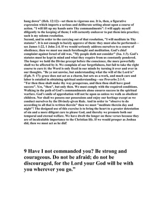 hang down" (Heb. 12:12)—set them to vigorous use. It is, then, a figurative
expression which imports a serious and deliberate setting about upon a course of
action. "I will lift up my hands unto Thy commandments": I will apply myself
diligently to the keeping of them; I will earnestly endeavor to put them into practice;
such is my solemn resolution.
Second, and in order to the carrying out of that resolution, "I will meditate in Thy
statutes". It is not enough to barely approve of them: they must also be performed—
see James 1:22, 1 John 2:4. If we would seriously address ourselves to a course of
obedience, then we must use much forethought and meditation. God’s chief
complaint against Israel of old was, "My people doth not consider" (Isa. 1:3). God’s
statutes must be kept in mind and what they require from us constantly pondered.
The longer we hold the Divine precept before the conscience, the more powerfully
shall we be affected by it. We complain of our forgetfulness, but fail to take the right
course to cure it: the Word is only fixed in our minds by turning it over and over in
our thoughts. "Be ye not unwise, but understanding what the will of the Lord is"
(Eph. 5: 17): grace does not act as a charm, but sets us a-work, and much care and
labor is entailed in obtaining spiritual understanding—see Proverbs 2:1-5.
"For then thou shalt make thy way prosperous, and then thou shall have good
success". Yes, "then", but only then. We must comply with the required conditions.
Walking in the path of God’s commandments alone ensures success in the spiritual
warfare. God’s smile of approbation will not be upon us unless we walk as obedient
children. or shall we possess our possessions and enjoy our heritage except as we
conduct ourselves by the Divinely-given Rule. And in order to "observe to do
according to all that is written therein" then we must "meditate therein day and
night"! The designed use of this exercise is to bring the heart to a greater detestation
of sin and a more diligent care to please God, and thereby we promote both our
temporal and eternal welfare. We have dwelt the longer on these verses because they
are of incalculable importance to the Christian life. If we would prosper as Joshua
did, then we must act as he did!
9 Have I not commanded you? Be strong and
courageous. Do not be afraid; do not be
discouraged, for the Lord your God will be with
you wherever you go.”
 