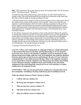 SBC, "This expression "Be strong" does not mean "Be strong in body," but "Be strong in
mind;" "Be strong in spirit;" "Be brave."
An order like this could not have been a mere mockery, an order which Joshua was
unable to obey. The word which bade him be strong was an assurance at the same time
that if he would, he might be strong according to his day.
I. The first secret of true courage is to know and be sure that we have some power. Hence
the wisdom of the maxim of the ancients, "Know thyself"—learn to see what thy real
capacity is, and knowing that, shrink not from venturing on putting it to the proof. It is
not too much to say that all men go wrong by underestimating themselves? For what
deeper self-depreciation is there than for a man to live in the world forgetful of what he
is brought here for—forgetful of his Christian privileges, of his Christian name, of his
Christian freedom?
II. We all have some power; the question is, How much and what? That is the question
we should ask ourselves every day; it is the great question of our early life especially, for
on the right answering of it all our success depends. Our weaknesses guarded against
often become our strength; and our best lessons, if we heed them, are our mistakes.
Joshua’s strength was a knowledge of his weakness. Beware of thinking you have no
strength because you are not omnipotent. God says to us all, whatever worthy work we
are entering upon, "Be of good courage; be strong!"
A. Jessopp, Norwich School Sermons, p. 97.
CALVI , "9.Have not I commanded, etc Although in Hebrew a simple affirmation
is often made in the form of a question, and this phraseology is of very frequent
occurrence, here, however, the question is emphatic, to give an attestation to what
had previously been taught, while the Lord, by bringing his own authority distinctly
forward, relieves his servant from care and hesitancy. He asks, Is it not I who have
commanded thee? I too will be present with thee. Observe the emphasis: inasmuch
as it is not lawful to resist his command. (24) This passage also teaches that nothing
is more effectual to produce confidence than when trusting to the call and the
command of God, and feeling fully assured of it in our own conscience, we follow
whithersoever he is pleased to lead.
CO STABLE, "This was not just good advice. Joshua was receiving orders from
his Commander. Trembling or fearing would betray lack of confidence in God.
otice the chiastic structure of God"s charge to Joshua.
A I will be with you ( Joshua 1:5).
B Be strong and courageous ( Joshua 1:6-7).
C That you may have success ( Joshua 1:7).
D This book of the law ( Joshua 1:8).
C" Then you will have success ( Joshua 1:8).
 