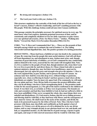 B" Be strong and courageous ( Joshua 1:9).
A" The Lord your God is with you ( Joshua 1:9).
This structure emphasizes the centrality of the book of the law of God as the key to
Israel"s success, Joshua"s effective leadership, and God"s enabling presence with
His people. With this challenge Joshua could advance into Canaan confidently.
This passage contains the principles necessary for spiritual success in every age. We
must know what God requires, maintain perpetual awareness of that, and be
consistently and completely obedient to it in our daily experience to gain victory
over our spiritual adversaries. [ ote: See Harry Foster, " Joshua , Walking into
Battle," Toward the Mark 11:6 ( ovember-December1982):116-19.]
COKE, "Ver. 9. Have not I commanded thee? &c.— These are the grounds of that
intrepid courage which was to animate the soul of Joshua 1 st, The calling
wherewith God had dignified him. 2nd, The positive promise of a lasting protection.
REFLECTIO S.—Moses had been a faithful servant; but death is the common lot
of man. By removing from the people this most useful minister, God will call them
off from dependance on, and attachment to men. Joshua must arise; and, though
conscious of great inferiority of abilities, yet at God's command he may comfortably
address himself to the work, assured that he who sends will strengthen him. ote;
(1.) It is a comfort to the people of God, that, though ministers die, Jesus their Lord
for ever lives to provide for and direct them. (2.) Those whom God calls to succeed
eminent ministers, though they may feel their own insufficiency, must not be
discouraged, but rely upon his grace and strength who gives the mission. 1. Here is
the work enjoined him, to pass Jordan, and to possess the land of Canaan. An
arduous task! how shall he cross this deep river, without bridge or pontoons,
especially now, when overflowing its banks? and how possess a land where all the
inhabitants are mighty? here he must rely upon God: if he commands, he will make
the way plain and easy. ote; Divine faith overcomes the greatest difficulties; and
they can do all things, who have Christ strengthening them. 2. The promises made
to him for his encouragement, [1.] The gift of the land is confirmed to the children of
Israel. It was their own, as certainly as if they were in possession. The bounds are
wide and extended; and had they been faithful to God, he had not suffered a tittle to
have been unfulfilled: if they never occupied the whole, they must blame their own
unbelief and disobedience. [2.] God assures Joshua, that his never-failing presence
and blessing shall be with him, as they had been with Moses; and the consequence of
these must be victory. He shall tread on the necks of his enemies, and divide the
land, to be possessed in peace by the tribes of Israel. ote; They who have God's
presence with them, may cheerfully and confidently go forth against a host of
enemies. (3.) Victory over all the powers of evil is obtained for us by our divine
Joshua, and we may triumph already in our glorious head over sin, and death, and
hell, as vanquished enemies. (4.) He bids him be of good courage, repeats it again
and again, and urges it with renewed assurances that he would be with him: and
 