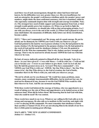 need there was of such encouragement, though his valour had been tried and
known, for his difficulties were now greater than ever. His own insufficiency for
such an enterprize, the people's well-known rebellious spirit, his enemies' power and
numbers, might shake the most confirmed constancy; but fear is banished, whilst he
who supremely commands inspires him with strength and courage irresistible. ote;
(1.) The strongest have need of daily support and encouragement from God, or their
strength would quickly prove but weakness. (2.) When we go forth to fight the
Lord's battles, as ministers, we should take with us that encouraging promise, Lo, I
am with you always, even to the end of the world. (3.) When God is pleased to work,
none shall hinder: the mountains of difficulty shall, before our divine Zerubbabel,
become a plain.
PETT, "“Have not I commanded you? Be strong, and of a good courage. Do not be
afraid, nor be dismayed, for YHWH your God is with you wherever you go.”
God had pointed to the land he was to possess (Joshua 1:2-4), He had pointed to the
enemy (Joshua 1:5), He had pointed to the purpose (Joshua 1:6), He had pointed to
the word of God and the need for obedience (Joshua 1:7-8), now He pointed to
Himself. It is He Who has commanded. That is why Joshua can have strength and
courage. That is why he need not be afraid, because YHWH his God was with him
wherever he went.
He had, of course, indirectly pointed to Himself all the way through. ‘I give it to
them -- to you I have given it -- I was with Moses -- I will be with you -- I will not fail
you or forsake you -- I swore to your fathers to give them’, God was in it all, but
here He laid the greatest stress on it, ‘is it not I Who have commanded? -- it is
YHWH your God Who is with you’. YHWH, ‘the One Who is there’, ‘the One Who
causes to be’, the One Who always is, the God of creation, the God of battle,
remember that it is He Who is with you, and with you wherever you go.
“Do not be afraid, nor be you dismayed.” He would face many problems, many
enemies, many seemingly insurmountable difficulties, but he need not fear any, he
need not be dismayed at any, because it was his God YHWH Who would be with
him wherever he went. And He can surmount anything.
With these words God bolstered the courage of Joshua, who was apprehensive as a
result of taking over the role of Moses and apprehensive as he looked across at that
unknown land. What did lie before them? But knowing that he had God with him,
what else could he need? He was content.
These words have much to say to us. Whatever our calling in life God calls us to be
strong and courageous. He also calls us to meditate in His word day and night with
a view to obeying all His commands. We must remember that obedience is better
than sacrifice (1 Samuel 15:22). If we are not obeying Him in the details of our lives
there is little point in making great offerings.
MACLARE , "THE EW LEADER’S COMMISSIO
Joshua 1:1 - Joshua 1:11.
 