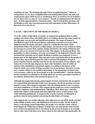 conditions he may "do all things through Christ strengthening him." Third, in
setting before us, by clear exemplifications and striking illustrations, the rules and
requirements upon which success is conditioned. Here, as nowhere else in Scripture,
are we shown how we may be "over-comers." Fourth, in making known the blessed
fact—so little apprehended by Christians today—that it is both their privilege and
birthright to enter into a present possession and enjoyment of their Inheritance. O
that more of us may do so.
CALVI , "ARGUME T OF THE BOOK OF JOSHUA.
As to the Author of this Book, it is better to suspend our judgment than to make
random assertions. Those who think that it was Joshua, because his name stands on
the title page, rest on weak and insufficient grounds. The name of Samuel is
inscribed on a part of the Sacred History containing a narrative of events which
happened after his death; and there cannot be a doubt that the book which
immediately follows the present is called Judges, not because it was written by them,
but because it recounts their exploits. Joshua died before the taking of Hebron and
Debir, and yet an account of it is given in the 15th chapter of the present Book. The
probability is, that a summary of events was framed by the high priest Eleazar, and
furnished the materials out of which the Book of Joshua was composed. It was a
proper part of the high priest’s duty not only to give oral instruction to the people of
his own time, but to furnish posterity with a record of the goodness of God in
preserving the Church, and thus provide for the advancement of true religion. And
before the Levites became degenerate, their order included a class of scribes or
notaries who embodied in a perpetual register everything in the history of the
Church which was worthy of being recorded. Let us not hesitate. therefore, to pass
over a matter which we are unable to determine, or the knowledge of which is not
very necessary, while we are in no doubt as to the essential point — that the doctrine
herein contained was dictated by the Holy Spirit for our use, and confers benefits of
no ordinary kind on those who attentively peruse it. (1)
Although the people had already gained signal victories, and become the occupants
of a commodious and tolerably fertile tract of country, the Divine promise as to the
land of Canaan still remained suspended. ay, the leading article in the Covenant
was unaccomplished, as if God, after cooping up his people in a corner, had left his
work in a shapeless and mutilated form. This Book, then, shows how, when the
intolerable impiety of the people had interrupted the course of deliverance, God,
while inflicting punishment, so tempered the severity of justice as ultimately to
perform what he had promised concerning the inheritance of Canaan.
This suggests the very useful reflection, that while men are cut off by death, and fail
in the middle of their career, the faithfulness of God never fails. On the death of
Moses a sad change seemed impending; the people were left like a body with its
head lopped off. While thus in danger of dispersion, not only did the truth of God
prove itself to be immortal, but it was shown in the person of Joshua as in a bright
mirror, that when God takes away those whom he has adorned with special gifts, he
 