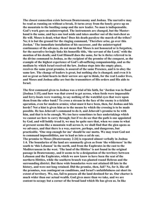 The closest connection exists between Deuteronomy and Joshua. The narrative may
be read as running on without a break. It turns away from the lonely grave up on
the mountain to the bustling camp and the new leader. o man is indispensable.
God’s work goes on uninterrupted. The instruments are changed, but the Master-
hand is the same, and lays one tool aside and takes another out of the tool-chest as
He will. Moses is dead,-what then? Does his death paralyse the march of the tribes?
o; it is but the ground for the ringing command, ‘Therefore arise, go over this
Jordan.’ The immediate installation of his successor, and the uninterrupted
continuance of the advance, do not mean that Moses is not honoured or is forgotten,
for the narrative lovingly links his honorific title, ‘the servant of the Lord,’ with the
mention of his death; and God Himself does the same, for he is thrice referred to in
the divine command to Joshua, as the recipient of the promise of the conquest, as the
example of the highest experience of God’s all-sufficing companionship, and as the
medium by which Israel received the law. Joshua steps into the empty place,
receives the same great promise, is assured of the same Presence, and is to obey the
same law. The change of leaders is great, but nothing else is changed; and even it is
not so great as faint hearts in their sorrow are apt to think, for the real Leader lives,
and Moses and Joshua alike are but the transmitters of His orders and His aids to
Israel.
The first command given to Joshua was a trial of his faith, for ‘Jordan was in flood’
[Joshua 3:15],-and how was that crowd to get across, when fords were impassable
and ferry-boats were wanting, to say nothing of the watchful eyes that were upon
them from the other bank? To cross a stream in the face of the enemy is a ticklish
operation, even for modern armies; what must it have been, then, for Joshua and his
horde? ot a hint is given him as to the means by which the crossing is to be made
possible. He has Jehovah’s command to do it, and Jehovah’s promise to be with
him, and that is to be enough. We too have sometimes to face undertakings which
we cannot see how to carry through; but if we do see that the path is one appointed
by God, and will boldly tread it, we may be quite sure that, when we come to what
at present seems like a mountain wall across it, we shall find that the glen opens as
we advance, and that there is a way,-narrow, perhaps, and dangerous, but
practicable. ‘One step enough for me’ should be our motto. We may trust God not
to command impossibilities, nor to lead us into a cul de sac.
The promise to Moses [Deuteronomy 2:24] is repeated almost verbally in Joshua
1:4. The boundaries of the land are summarily given as from ‘the wilderness’ in the
south to ‘this Lebanon’ in the north, and from the Euphrates in the east to the
Mediterranean in the west. ‘The land of the Hittites’ is not found in the original
passage in Deuteronomy, and it seems to be a designation of the territory between
Lebanon and the Euphrates, which we now know to have been the seat of the
northern Hittites, while the southern branch was planted round Hebron and the
surrounding district. But these wide boundaries were not attained till late in the
history, and were not long retained. Did the promise, then, fail? o, for it, like all
the promises, was contingent on conditions, and Israel’s unfaithfulness cut short its
extent of territory. We, too, fail to possess all the land destined for us. Our charter is
much wider than our actual wealth. God gives more than we take, and we are
content to occupy but a corner of the broad land which He has given us. In like
 