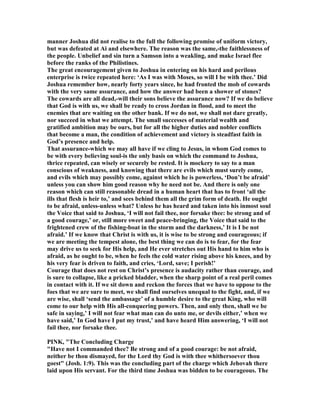 manner Joshua did not realise to the full the following promise of uniform victory,
but was defeated at Ai and elsewhere. The reason was the same,-the faithlessness of
the people. Unbelief and sin turn a Samson into a weakling, and make Israel flee
before the ranks of the Philistines.
The great encouragement given to Joshua in entering on his hard and perilous
enterprise is twice repeated here: ‘As I was with Moses, so will I be with thee.’ Did
Joshua remember how, nearly forty years since, he had fronted the mob of cowards
with the very same assurance, and how the answer had been a shower of stones?
The cowards are all dead,-will their sons believe the assurance now? If we do believe
that God is with us, we shall be ready to cross Jordan in flood, and to meet the
enemies that are waiting on the other bank. If we do not, we shall not dare greatly,
nor succeed in what we attempt. The small successes of material wealth and
gratified ambition may be ours, but for all the higher duties and nobler conflicts
that become a man, the condition of achievement and victory is steadfast faith in
God’s presence and help.
That assurance-which we may all have if we cling to Jesus, in whom God comes to
be with every believing soul-is the only basis on which the command to Joshua,
thrice repeated, can wisely or securely be rested. It is mockery to say to a man
conscious of weakness, and knowing that there are evils which must surely come,
and evils which may possibly come, against which he is powerless, ‘Don’t be afraid’
unless you can show him good reason why he need not be. And there is only one
reason which can still reasonable dread in a human heart that has to front ‘all the
ills that flesh is heir to,’ and sees behind them all the grim form of death. He ought
to be afraid, unless-unless what? Unless he has heard and taken into his inmost soul
the Voice that said to Joshua, ‘I will not fail thee, nor forsake thee: be strong and of
a good courage,’ or, still more sweet and peace-bringing, the Voice that said to the
frightened crew of the fishing-boat in the storm and the darkness,’ It is I be not
afraid.’ If we know that Christ is with us, it is wise to be strong and courageous; if
we are meeting the tempest alone, the best thing we can do is to fear, for the fear
may drive us to seek for His help, and He ever stretches out His hand to him who is
afraid, as he ought to be, when he feels the cold water rising above his knees, and by
his very fear is driven to faith, and cries, ‘Lord, save; I perish!’
Courage that does not rest on Christ’s presence is audacity rather than courage, and
is sure to collapse, like a pricked bladder, when the sharp point of a real peril comes
in contact with it. If we sit down and reckon the forces that we have to oppose to the
foes that we are sure to meet, we shall find ourselves unequal to the fight, and, if we
are wise, shall ‘send the ambassage’ of a humble desire to the great King, who will
come to our help with His all-conquering powers. Then, and only then, shall we be
safe in saying,’ I will not fear what man can do unto me, or devils either,’ when we
have said,’ In God have I put my trust,’ and have heard Him answering, ‘I will not
fail thee, nor forsake thee.
PI K, "The Concluding Charge
"Have not I commanded thee? Be strong and of a good courage: be not afraid,
neither be thou dismayed, for the Lord thy God is with thee whithersoever thou
goest" (Josh. 1:9). This was the concluding part of the charge which Jehovah there
laid upon His servant. For the third time Joshua was bidden to be courageous. The
 