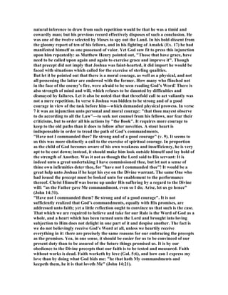 natural inference to draw from such repetition would be that he was a timid and
cowardly man; but his previous record effectively disposes of such a conclusion. He
was one of the twelve selected by Moses to spy out the Land. In his bold dissent from
the gloomy report of ten of his fellows, and in his fighting of Amalek (Ex. 17) he had
manifested himself as one possessed of valor. Yet God saw fit to press this injunction
upon him repeatedly: as Matthew Henry pointed out, "Those that have grace, have
need to be called upon again and again to exercise grace and improve it". Though
that precept did not imply that Joshua was faint-hearted, it did import he would be
faced with situations which called for the exercise of sterling qualities.
But let it be pointed out that there is a moral courage, as well as a physical, and not
all possessing the latter are endowed with the former. How many who flinched not
in the face of the enemy’s fire, were afraid to be seen reading God’s Word! There is
also strength of mind and will, which refuses to be daunted by difficulties and
dismayed by failures. Let it also be noted that that threefold call to act valiantly was
not a mere repetition. In verse 6 Joshua was bidden to be strong and of a good
courage in view of the task before him—which demanded physical prowess. In verse
7 it was an injunction unto personal and moral courage: "that thou mayest observe
to do according to all the Law"—to seek not counsel from his fellows, nor fear their
criticisms, but to order all his actions by "the Book". It requires more courage to
keep to the old paths than it does to follow after novelties. A stout heart is
indispensable in order to tread the path of God’s commandments.
"Have not I commanded thee? Be strong and of a good courage" (v. 9). It seems to
us this was more distinctly a call to the exercise of spiritual courage. In proportion
as the child of God becomes aware of his own weakness and insufficiency, he is very
apt to be cast down; instead, it should make him look outside himself and lay hold of
the strength of Another. Was it not as though the Lord said to His servant: It is
indeed unto a great undertaking I have commissioned thee, but let not a sense of
thine own infirmities deter thee, for "have not I commanded thee"! It would be a
great help unto Joshua if he kept his eye on the Divine warrant. The same One who
had issued the precept must be looked unto for enablement to the performance
thereof. Christ Himself was borne up under His suffering by a regard to the Divine
will: "as the Father gave Me commandment, even so I do; Arise, let us go hence"
(John 14:31).
"Have not I commanded them? Be strong and of a good courage". It is not
sufficiently realized that God’s commandments, equally with His promises, are
addressed unto faith; yet a little reflection ought to convince us that such is the case.
That which we are required to believe and take for our Rule is the Word of God as a
whole, and a heart which has been turned unto the Lord and brought into loving
subjection to Him does not delight in one part of it and despise another. The fact is
we do not believingly receive God’s Word at all, unless we heartily receive
everything in it: there are precisely the same reasons for our embracing the precepts
as the promises. Yea, in one sense, it should be easier for us to be convinced of our
present duty than to be assured of the future things promised us. It is by our
obedience to the Divine precepts that our faith is to be tested and measured. Faith
without works is dead. Faith worketh by love (Gal. 5:6), and how can I express my
love than by doing what God bids me: "he that hath My commandments and
keepeth them, he it is that loveth Me" (John 14:21).
 