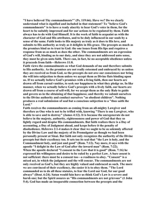 "I have believed Thy commandments"’ (Ps. 119:66). Have we? Do we clearly
understand what is signified and included in that statement? To "believe God’s
commandments" is to have a ready alacrity to hear God’s voice in them, for the
heart to be suitably impressed and for our actions to be regulated by them. Faith
always has to do with God Himself. It is the work of faith to acquaint us with the
character of God and His attributes, and to be duly influenced in our souls by a
sense of the same. Faith looks to His majesty as truly as it does to His love, and
submits to His authority as truly as it delights in His grace. The precepts as much as
the promises bind us to trust in God: the one issues from His lips and requires a
response from us as much as does the other. The commandments are an expression
of God’s will, binding us to our duty, and since they are not addressed unto sense,
they must be given unto faith. There can, in fact, be no acceptable obedience unless
it proceeds from faith—Hebrews 11:8.
Faith views the commandments as what God demands of me and therefore submits
to His authority. As the promises are not really esteemed and embraced by us unless
they are received as from God, so the precepts do not awe our consciences nor bring
the will into subjection to them unless we accept them as Divine fiats binding upon
us. If we actually believe God’s promises with a living faith, then our hearts are
drawn off from carnal vanities, to seek our happiness in what they pledge us. In like
manner, when we actually believe God’s precepts with a lively faith, our hearts are
drawn off from a course of self-will, for we accept them as the only Rule to guide
and govern us in the obtaining of that happiness; and thereby we submit ourselves
to the Divine authority and conduct ourselves "as obedient children". othing
produces a real submission of soul but a conscious subjection to a "thus saith the
Lord."
Faith receives the commandments as coming from an all-mighty Lawgiver and
therefore as One who is not to be trifled with, knowing "There is one Lawgiver, who
is able to save and to destroy" (James 4:12). It is because the unregenerate do not
believe in the majesty, authority, righteousness and power of God that they so
lightly regard and despise His commandments. But faith realizes there is a Day of
accounting, a Day of Judgment ahead, and keeps before it the penalty of
disobedience. Hebrews 2:1-4 makes it clear that we ought to be as solemnly affected
by the Divine Law and the majesty of its Promulgator as though we had been
personally present at Sinai. But faith not only recognizes the authority of the Divine
precepts but their excellency too. It sets too its seal that "the Law is holy, and the
Commandment holy, and just and good" (Rom. 7:12). ay more, it says with the
apostle "I delight in the Law of God after the inward man" (Rom. 7:22).
When the apostle declared "I consent to the Law that it is good" (Rom. 7:16) he
expressed his willingness and desire to be ruled by a perfect Law. A bare assent is
not sufficient: there must be a consent too—a readiness to obey. "Consent" is a
mixed act, in which the judgment and the will concur. The commandments are not
only received as God’s, but they are highly valued and embraced as such. The more
we are convinced of their excellency, the easier it is to obey them. "The Lord
commanded us to do all these statutes, to fear the Lord our God, for our good
always" (Deut. 6:24). Satan would fain have us think God’s Law is a severe and
harsh one; but the Spirit assures us "His commandments are not grievous" (1 John
5:4). God has made an inseparable connection between the precepts and the
 