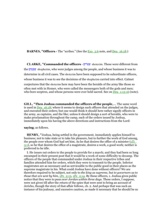BAR ES, "Officers - The “scribes.” (See the Exo_5:6 note, and Deu_16:18.)
CLARKE, "Commanded the officers - ‫שטרים‬ shoterim. These were different from
the ‫שפטים‬ shophetim, who were judges among the people, and whose business it was to
determine in all civil cases. The shoterim have been supposed to be subordinate officers,
whose business it was to see the decisions of the shophetim carried into effect. Calmet
conjectures that the shoterim here may have been the heralds of the army like those so
often met with in Homer, who were called the messengers both of the gods and men;
who bore sceptres, and whose persons were ever held sacred. See on Deu_1:13-16 (note).
GILL, "Then Joshua commanded the officers of the people,.... The same word
is used in Deu_16:18; where it seems to design such officers that attended on the judges,
and executed their orders; but one would think it should here rather signify officers in
the army, as captains, and the like; unless it should design a sort of heralds, who were to
make proclamation throughout the camp, each of the orders issued by Joshua,
immediately upon his having the above directions and instructions from the Lord:
saying; as follows.
HE RY, "Joshua, being settled in the government, immediately applies himself to
business; not to take state or to take his pleasure, but to further the work of God among,
the people over whom God had set him. As he that desires the office of a minister (1Ti_
3:1), so he that desires the office of a magistrate, desires a work, a good work; neither is
preferred to be idle.
I. He issues out orders to the people to provide for a march; and they had been so long
encamped in their present post that it would be a work of some difficulty to decamp. The
officers of the people that commanded under Joshua in their respective tribes and
families attended him for orders, which they were to transmit to the people. Inferior
magistrates are as necessary and as serviceable to the public good in their places as the
supreme magistrate in his. What could Joshua have done without officers? We are
therefore required to be subject, not only to the king as supreme, but to governors as to
those that are sent by him, 1Pe_2:13, 1Pe_2:14. By these officers, 1. Joshua gives public
notice that they were to pass over Jordan within three days. These orders, I suppose,
were not given till after the return of the spies that were sent to bring an account of
Jericho, though the story of that affair follows, ch. 2. And perhaps that was such an
instance of his jealousy, and excessive caution, as made it necessary that he should be so
 