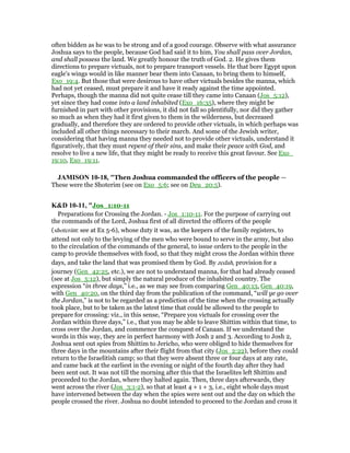 often bidden as he was to be strong and of a good courage. Observe with what assurance
Joshua says to the people, because God had said it to him, You shall pass over Jordan,
and shall possess the land. We greatly honour the truth of God. 2. He gives them
directions to prepare victuals, not to prepare transport vessels. He that bore Egypt upon
eagle's wings would in like manner bear them into Canaan, to bring them to himself,
Exo_19:4. But those that were desirous to have other victuals besides the manna, which
had not yet ceased, must prepare it and have it ready against the time appointed.
Perhaps, though the manna did not quite cease till they came into Canaan (Jos_5:12),
yet since they had come into a land inhabited (Exo_16:35), where they might be
furnished in part with other provisions, it did not fall so plentifully, nor did they gather
so much as when they had it first given to them in the wilderness, but decreased
gradually, and therefore they are ordered to provide other victuals, in which perhaps was
included all other things necessary to their march. And some of the Jewish writer,
considering that having manna they needed not to provide other victuals, understand it
figuratively, that they must repent of their sins, and make their peace with God, and
resolve to live a new life, that they might be ready to receive this great favour. See Exo_
19:10, Exo_19:11.
JAMISO 10-18, "Then Joshua commanded the officers of the people —
These were the Shoterim (see on Exo_5:6; see on Deu_20:5).
K&D 10-11, "Jos_1:10-11
Preparations for Crossing the Jordan. - Jos_1:10-11. For the purpose of carrying out
the commands of the Lord, Joshua first of all directed the officers of the people
(shoterim: see at Ex 5-6), whose duty it was, as the keepers of the family registers, to
attend not only to the levying of the men who were bound to serve in the army, but also
to the circulation of the commands of the general, to issue orders to the people in the
camp to provide themselves with food, so that they might cross the Jordan within three
days, and take the land that was promised them by God. By zedah, provision for a
journey (Gen_42:25, etc.), we are not to understand manna, for that had already ceased
(see at Jos_5:12), but simply the natural produce of the inhabited country. The
expression “in three days,” i.e., as we may see from comparing Gen_40:13, Gen_40:19,
with Gen_40:20, on the third day from the publication of the command, “will ye go over
the Jordan,” is not to be regarded as a prediction of the time when the crossing actually
took place, but to be taken as the latest time that could be allowed to the people to
prepare for crossing: viz., in this sense, “Prepare you victuals for crossing over the
Jordan within three days,” i.e., that you may be able to leave Shittim within that time, to
cross over the Jordan, and commence the conquest of Canaan. If we understand the
words in this way, they are in perfect harmony with Josh 2 and 3. According to Josh 2,
Joshua sent out spies from Shittim to Jericho, who were obliged to hide themselves for
three days in the mountains after their flight from that city (Jos_2:22), before they could
return to the Israelitish camp; so that they were absent three or four days at any rate,
and came back at the earliest in the evening or night of the fourth day after they had
been sent out. It was not till the morning after this that the Israelites left Shittim and
proceeded to the Jordan, where they halted again. Then, three days afterwards, they
went across the river (Jos_3:1-2), so that at least 4 + 1 + 3, i.e., eight whole days must
have intervened between the day when the spies were sent out and the day on which the
people crossed the river. Joshua no doubt intended to proceed to the Jordan and cross it
 
