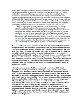 within three days after despatching the spies; he therefore sent the spies to Jericho on
the same day on which he issued the command to the people to prepare for crossing
within three days, so that he might reasonably hope that they would fulfil their
commission and return in two or three days. But as they were compelled to hide
themselves for three days in the mountains, in consequence of the unexpected discovery
of their arrival in Jericho, and the despatch of men in pursuit of them, Joshua could not
remove with the people from Shittim and proceed to the Jordan till the day after their
return; and even then he could not cross the river at once, but waited three days after
reaching the bank of the river before he crossed to the other side (vid., Jos_3:1.).
(Note: In this way the different statements in the three chapters harmonize
perfectly well. But the majority of commentators have arranged the order of
succession differently and in a very arbitrary way, starting with the unwarrantable
assumption that the time referred to in this verse, “within three days,” is identical
with that in Jos_3:2, “it came to pass after three days.” Upon the strength of this
groundless assumption, Knobel maintains that there is great confusion in the order
of succession of the events described in Josh 1-3, that Jos_1:11 is irreconcilable with
Jos_3:1-6, and that accounts written by three different authors have been mixed up
together in these chapters. (For the different attempts to reconcile the accounts, see
Keil's Commentary on Joshua, pp. 72-75, note, Eng. trans. Clark, 1857.))
CALVI , "10.Then Joshua commanded (25) etc It may be doubted whether or not
this proclamation was made after the spies were sent, and of course on their return.
And certainly I think it not only probable, but I am fully convinced that it was only
after their report furnished him with the knowledge he required, that he resolved to
move his camp. It would have been preposterous haste to hurry on an unknown
path, while he considered it expedient to be informed on many points before setting
foot on a hostile territory. or is there anything novel in neglecting the order of
time, and afterwards interweaving what had been omitted. The second chapter must
therefore be regarded as a kind of interposed parenthesis, explaining to the reader
more fully what had happened, when Joshua at length commanded the people to
collect their vessels.
After all necessary matters had been ascertained, he saw it was high time to
proceed, and issued a proclamation, ordering the people to make ready for the
campaign. With the utmost confidence he declares that they will pass the Jordan
after the lapse of three days: this he never would have ventured to do, without the
suggestion of the Spirit. o one had attempted the ford, nor did there seem to be any
hope that it could be done. (26) There was no means of crossing either by a bridge or
by boats: and nothing could be easier for the enemy than to prevent the passage.
The only thing, therefore, that remained was for God to transport them
miraculously. This Joshua hoped for not at random, nor at his own hand, but as a
matter which had been divinely revealed. The faith of the people also was
conspicuous in the promptitude of their obedience: for, in the view of the great
difficulties which presented themselves, they never would have complied so readily
had they not cast their care upon God. It cannot be doubted that He inspired their
minds with this alacrity, in order to remove all the obstacles which might delay the
fulfillment of the promise.
 