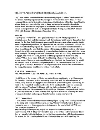 ELLICOTT, "JOSHUA’S FIRST ORDERS (Joshua 1:10-15).
(10) Then Joshua commanded the officers of the people.—Joshua’s first orders to
the people were to prepare for the passage of Jordan within three days. We may
compare this event, in its relation to Joshua, with the giving of the law from Sinai to
Moses. Both were preceded by a three days’ notice and a sanctification of the
people. Both were means employed by God to establish the leaders whom He had
chosen in the position which He designed for them. (Comp. Exodus 19:9; Exodus
19:11 with Joshua 1:11; Joshua 3:7; Joshua 4:14.)
Verse 11
(11) Prepare you victuals.—The question may be asked, what preparation is
intended, since they had the manna, which did not cease until several days after they
passed the Jordan. But it does not seem possible to assign any other meaning to the
word except that of provision for a journey or for a warlike expedition. Perhaps the
order was intended to prepare the Israelites for the transition from the manna to
other food. It may be also that the manna which supported them in their pilgrimage
through the wilderness was not so fit to sustain them in the warfare which they were
about to begin. For the phrase itself, compare Exodus 12:39 : “They were thrust out
of Egypt, and could not tarry, neither had they prepared for themselves any
victual.” When there was a difficulty in obtaining other provision, God gave His
people manna. ow, when they could easily provide food for themselves, He would
not support them in idleness; and perhaps this is the common-sense view of the
order given in the text. If called to any expedition which would take them far from
the camp, the manna would not be within reach of all.
WHEDO , "Verse 10-11
PREPARATIO S FOR THE MARCH, Joshua 1:10-11.
[10. Officers of the people — Shoterim; subordinate magistrates or scribes among
the Israelites, and more or less intimately associated with the administration of
justice. They assisted the Egyptian taskmasters in apportioning and supervising the
work of the Israelitish bondmen, (Exodus 5:10; Exodus 5:14-15,) were associated
with the elders ( umbers 11:16) and with the judges, (Joshua 8:33,) acted as
overseers of levies, (Deuteronomy 20:5,) and from this verse, compared with Joshua
3:2, and Joshua 8:33, it seems to have been a part of their work to notify the tribes
of any public order, and prepare them for action in any emergency.]
PETT, "Verse 10-11
‘Then Joshua commanded the officers of the people, saying “Pass through the midst
of the camp and command the people, saying, ‘Prepare victuals, for in three days
you are to pass over this Jordan, to go in to possess the land which YHWH your
God gives you to possess it.’ ” ’
The officers (shoterim) of the people are mentioned in Deuteronomy 1:15;
Deuteronomy 20:5-9. They were the chief men of the tribes. In Deuteronomy 16:18
they are parallel with the judges. Moved by his dream Joshua told them to prepare
the people for the crossing of the River. Although they were still receiving the
 