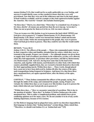 manna (Joshua 5:12), that would not be so easily gatherable on a war footing, and
anyway it would shortly cease, so they needed to ensure that they were well
provisioned. ow that they were out of the wilderness and close to the land, plenty
of food would be available, such for example as they had captured in battles against
the Amorites. The word for ‘victuals’ also includes hunted game.
“In three days.” That is, in a short time. ‘Three days’ is a standard way of saying ‘a
few days, shortly’. (It means any period less than the next step up, ‘seven days’).
Time was not as precise for them as it is for us. Life was more relaxed.
“You are to pass over this Jordan, to go in to possess the land which YHWH your
God gives you to possess it.” Compare Deuteronomy 11:31; Deuteronomy 1:8;
Deuteronomy 3:18. Moses’ words were burned into Joshua’s mind and became
God’s voice to him. otice his encouragement to the people, they were to possess
what God had given them to possess. Thus they could be sure that He would enable
them.
BE SO , "Verse 10-11
Joshua 1:10-11. The officers of the people — Those who commanded under Joshua,
in their respective tribes and families, attended him for orders, which they were to
transmit to the people. Prepare you victuals — For although manna was given them
to supply their want of ordinary provisions in the wilderness; yet they were allowed,
when they had opportunity, to purchase other provisions, and did so, Deuteronomy
2:6; Deuteronomy 2:28. And now, having been some time in the land of the
Amorites, and, together with manna, used themselves to other food, with which that
country plentifully supplied them, they are warned to furnish themselves therewith
for their approaching march. Within three days — These words, though placed
here, seem not to have been delivered by Joshua till after the return of the spies,
such transpositions being frequent in Scripture. And hence it is, that these three
days, mentioned here, are again repeated below, after the history of the spies,
Joshua 3:2.
COFFMA , ""Then Joshua commanded the officers of the people, saying, Pass
through the midst of the camp, and command the people, saying, Prepare you
victuals; for within three days ye are to pass over this Jordan, to go in to possess the
land, which Jehovah your God giveth you to possess it."
"Within three days ..." Here we encounter somewhat of a problem. This is due to
the mention of another "three days" in Joshua 3:2 before Joshua gave the order
mentioned here. This is rather a complicated problem, and scholars have given
conflicting opinions on it for many years. We do not consider it to be of any earth-
shaking importance, because of two reasons:
(1) The Hebrew language had no pluperfect tense, and it was therefore impossible in
that language to declare that "Joshua had done" certain things. Haley stated that,
"Therefore, we should read Joshua 2:1, as `Joshua had sent.'"[15]
 
