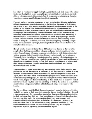 has others in readiness to supply their place, and that though he is pleased for a time
to give excellent gifts to some, his mighty power is not tied down to them, but he is
able, as often as seems to him good, to find fit successors, nay, to raise up from the
very stones persons qualified to perform illustrious deeds.
First, we see how, when the wandering of forty years in the wilderness had almost
effaced the remembrance of the passage of the Red Sea, the course of deliverance
was proved to have been uninterrupted by the repetition of the same miracle in the
passage of the Jordan. The renewal of circumcision was equivalent to a re-
establishment of the Covenant which had been buried in oblivion by the carelessness
of the people, or abandoned by them from despair. ext, we see how they were
conducted by the hand of God into possession of the promised land. The taking of
the first city was an earnest of the perpetual aid which they might hope for from
heaven, since the walls of Jericho fell of their own accord, shaken merely by the
sound of trumpets. The nations, however, were not completely routed by a single
battle, nor in one short campaign, but were gradually worn out and destroyed by
many laborious contests.
Here, it is to be observed, that arduous difficulties were thrown in the way of the
people when the kings entered into a league, and came forth to meet them with
united forces, because it became necessary not only to war with single nations, but
with an immense body which threatened to overwhelm them by one great onset.
Ultimately, however, all these violent attempts had no other effect than to make the
power of God more manifest, and give brighter displays of mercy and faithfulness in
the defense of his chosen people. In fact, their uninterrupted course of success, and
their many unparalleled victories, showed the hand of God as it were visibly
stretched forth from heaven.
More especially, a signal proof that they were warring under divine auspices was
given when the sun was checked in his course at the mere prayer of Joshua, as if the
elements had been armed for his assistance, and were waiting ready to obey him.
Again, while the delays which occurred in the progress of the war were useful trials
of the constancy of the people, we must not lose sight of another admirable use of
which Moses, to prevent them from fainting in their minds, had at an earlier period
forewarned them, viz., that God was unwilling to destroy the nations at once, lest the
country, from being converted into a kind of desert, might be overrun by wild
beasts.
But the provision which God had thus most graciously made for their security, they
wickedly perverted to their own destruction: for having obtained what they deemed
a large enough space for commodious habitation, they turned backwards to indulge
in sloth and cowardice. This one crime brought others along with it. For after they
had been enrolled under the banners of the Lord, they treacherously and
disobediently refused to fulfil their period of service, in the very same way as
deserters, regardless of the military oath, basely quit their standards. (2) The
dominion of the land, which had been divinely offered, they, with flagrant
ingratitude, rejected, by taking possession of only a part.
 