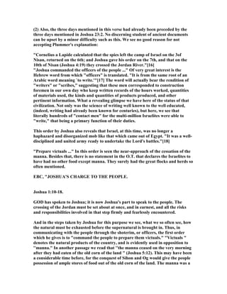 (2) Also, the three days mentioned in this verse had already been preceded by the
three days mentioned in Joshua 23:2. o discerning student of ancient documents
can be upset by a minor difficulty such as this. We see no good reason for not
accepting Plummer's explanation:
"Cornelius a Lapide calculated that the spies left the camp of Israel on the 3of
isan, returned on the 6th; and Joshua gave his order on the 7th, and that on the
10th of isan (Joshua 4:19) they crossed the Jordan River."[16]
"Joshua commanded the officers of the people ..." Of very great interest is the
Hebrew word from which "officers" is translated. "It is from the same root of an
Arabic word meaning `to write.'"[17] The word will actually bear the rendition of
"writers" or "scribes," suggesting that these men corresponded to construction
foremen in our own day who keep written records of the hours worked, quantities
of materials used, the kinds and quantities of products produced, and other
pertinent information. What a revealing glimpse we have here of the status of that
civilization. ot only was the science of writing well known to the well educated,
(indeed, writing had already been known for centuries), but here, we see that
literally hundreds of "contact men" for the multi-million Israelites were able to
"write," that being a primary function of their duties.
This order by Joshua also reveals that Israel, at this time, was no longer a
haphazard and disorganized mob like that which came out of Egypt. "It was a well-
disciplined and united army ready to undertake the Lord's battles."[18]
"Prepare victuals ..." In this order is seen the near-approach of the cessation of the
manna. Besides that, there is no statement in the O.T. that declares the Israelites to
have had no other food except manna. They surely had the great flocks and herds so
often mentioned.
EBC, "JOSHUA'S CHARGE TO THE PEOPLE.
Joshua 1:10-18.
GOD has spoken to Joshua; it is now Joshua's part to speak to the people. The
crossing of the Jordan must be set about at once, and in earnest, and all the risks
and responsibilities involved in that step firmly and fearlessly encountered.
And in the steps taken by Joshua for this purpose we see, what we so often see, how
the natural must be exhausted before the supernatural is brought in. Thus, in
communicating with the people through the shoterim, or officers, the first order
which he gives is to "command the people to prepare them victuals." "Victuals "
denotes the natural products of the country, and is evidently used in opposition to
''manna." In another passage we read that ''the manna ceased on the very morning
after they had eaten of the old corn of the land " (Joshua 5:12). This may have been
a considerable time before, for the conquest of Sihon and Og would give the people
possession of ample stores of food out of the old corn of the land. The manna was a
 