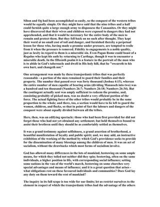 Sihon and Og had been accomplished so easily, so the conquest of the western tribes
would be equally simple. Or they might have said that the nine tribes and a half
could furnish quite a large enough army to dispossess the Canaanites. Or they might
have discovered that their wives and children were exposed to dangers they had not
apprehended, and that it would be necessary for the entire body of the men to
remain and protect them. But they fell back on no such after thought. They kept
their word at no small cost of toil and danger, and furnished thereby a perpetual
lesson for those who, having made a promise under pressure, are tempted to resile
from it when the pressure is removed. Fidelity to engagements is a noble quality,
just as laxity in regard to them is a miserable sin. Even Pagan Rome could boast of a
Regulus who kept his oath by returning to Carthage, though it was to encounter a
miserable death. In the fifteenth psalm it is a feature in the portrait of the man who
is to abide in God's tabernacle and dwell in His holy hill, that he "sweareth to his
own hurt, and changeth not."
One arrangement was made by these transjordanic tribes that was perfectly
reasonable - a portion of the men remained to guard their families and their
property. The number that passed over was forty thousand (Joshua 4:13), whereas
the entire number of men capable of bearing arms (dividing Manasseh into two) was
a hundred and ten thousand ( umbers 26:7; umbers 26:18; umbers 26:34). But
the contingent actually sent was amply sufficient to redeem the promise, and,
consisting probably of picked men, was no doubt a very efficient portion of the
force. The actual fighting force of the other tribes would probably be in the same
proportion to the whole; and there, too, a section would have to be left to guard the
women, children, and flocks, so that in point of fact the labours and dangers of the
conquest were about equally divided between all the tribes.
Here, then, was an edifying spectacle: those who had been first provided for did not
forget those who had not yet obtained any settlement; but held themselves bound to
assist their brethren until they should be as comfortably settled as themselves.
It was a grand testimony against selfishness, a grand assertion of brotherhood, a
beautiful manifestation of loyalty and public spirit; and, we may add, an instructive
exhibition of the working of the method by which God's providence seeks to provide
for the dissemination of many blessings among the children of men. It was an act of
socialism, without the drawbacks which most forms of socialism involve.
God has allowed many differences in the lots of mankind, bestowing on some ample
means, for which they toiled not neither did they spin; bestowing, often on the same
individuals, a higher position in life, with corresponding social influence; setting
some nations in the van of the world's march, bestowing on some churches very
special advantages and means of influence; and it is a great question that arises -
what obligations rest on these favoured individuals and communities? Does God lay
any duty on them toward the rest of mankind?
The inquiry in its full scope is too wide for our limits; let us restrict ourselves to the
element in respect of which the transjordanic tribes had the advantage of the others
 