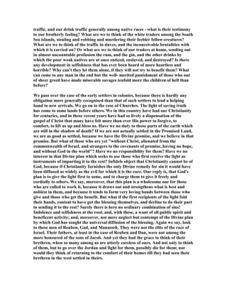 traffic, and our drink traffic generally among native races - what is their testimony
to our brotherly feeling? What are we to think of the white traders among the South
Sea islands, stealing and robbing and murdering their feebler fellow-creatures?
What are we to think of the traffic in slaves, and the inconceivable brutalities with
which it is carried on? Or what are we to think of our traders at home, sending out
in almost uncountable profusion the rum, and the gin, and the other drinks by
which the poor weak natives are at once enticed, enslaved, and destroyed? Is there
any development in selfishness that has ever been heard of more heartless and
horrible? Why can't they let them alone, if they will not try to benefit them? What
can come to any man in the end but the well- merited punishment of those who out
of sheer greed have made miserable savages tenfold more the children of hell than
before?
We pass over the case of the early settlers in colonies, because there is hardly any
obligation more generally recognised than that of such settlers to lend a helping
hand to new arrivals. We go on to the case of Churches. The light of saving truth
has come to some lands before others. We in this country have had our Christianity
for centuries, and in these recent years have had so lively a dispensation of the
gospel of Christ that many have felt more than ever His power to forgive, to
comfort, to lift us up and bless us. Have we no duty to those parts of the earth which
are still in the shadow of death? If we are not actually settled in the Promised Land,
we are as good as settled, because we have the Divine promise, and we believe in that
promise. But what of those who are yet "without Christ, alienated from the
commonwealth of Israel, and strangers to the covenants of promise, having no hope,
and without God in the world"? Have we no responsibility for them? Have we no
interest in that Divine plan which seeks to use those who first receive the light as
instruments of imparting it to the rest? Infidels object that Christianity cannot be of
God, because if Christianity furnishes the only Divine remedy for sin it would have
been diffused as widely as the evil for which it is the cure. Our reply is, that God's
plan is to give the light first to some, and to charge them to give it freely and
cordially to others. We say, moreover, that this plan is a wholesome one for those
who are called to work it, because it draws out and strengthens what is best and
noblest in them, and because it tends to form very loving bonds between those who
give and those who get the benefit. But what if the first recipients of the light fold
their hands, content to have got the blessing themselves, and decline to do their part
in sending it to the rest? Surely there is here no ordinary combination of sins!
Indolence and selfishness at the root, and, with these, a want of all public spirit and
beneficent activity; and, moreover, not mere neglect but contempt of the Divine plan
by which God has sought the universal diffusion of the blessing. Again we say, look
to these men of Reuben, Gad, and Manasseh. They were not the elite of the race of
Israel. Their fathers, at least in the case of Reuben and Dan, were not among the
more honoured of the sons of Jacob. And yet they had the grace to think of their
brethren, when so many among us are utterly careless of ours. And not only to think
of them, but to go over the Jordan and fight for them, possibly die for them; nor
would they think of returning to the comfort of their homes till they had seen their
brethren in the west settled in theirs.
 