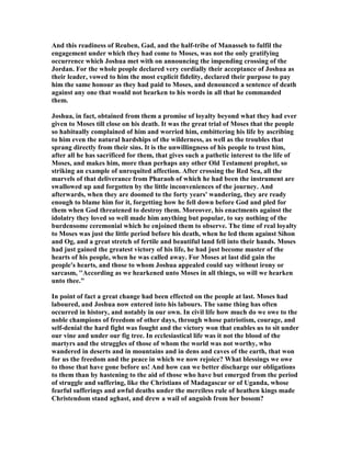 And this readiness of Reuben, Gad, and the half-tribe of Manasseh to fulfil the
engagement under which they had come to Moses, was not the only gratifying
occurrence which Joshua met with on announcing the impending crossing of the
Jordan. For the whole people declared very cordially their acceptance of Joshua as
their leader, vowed to him the most explicit fidelity, declared their purpose to pay
him the same honour as they had paid to Moses, and denounced a sentence of death
against any one that would not hearken to his words in all that he commanded
them.
Joshua, in fact, obtained from them a promise of loyalty beyond what they had ever
given to Moses till close on his death. It was the great trial of Moses that the people
so habitually complained of him and worried him, embittering his life by ascribing
to him even the natural hardships of the wilderness, as well as the troubles that
sprang directly from their sins. It is the unwillingness of his people to trust him,
after all he has sacrificed for them, that gives such a pathetic interest to the life of
Moses, and makes him, more than perhaps any other Old Testament prophet, so
striking an example of unrequited affection. After crossing the Red Sea, all the
marvels of that deliverance from Pharaoh of which he had been the instrument are
swallowed up and forgotten by the little inconveniences of the journey. And
afterwards, when they are doomed to the forty years' wandering, they are ready
enough to blame him for it, forgetting how he fell down before God and pled for
them when God threatened to destroy them. Moreover, his enactments against the
idolatry they loved so well made him anything but popular, to say nothing of the
burdensome ceremonial which he enjoined them to observe. The time of real loyalty
to Moses was just the little period before his death, when he led them against Sihon
and Og, and a great stretch of fertile and beautiful land fell into their hands. Moses
had just gained the greatest victory of his life, he had just become master of the
hearts of his people, when he was called away. For Moses at last did gain the
people's hearts, and those to whom Joshua appealed could say without irony or
sarcasm, ''According as we hearkened unto Moses in all things, so will we hearken
unto thee."
In point of fact a great change had been effected on the people at last. Moses had
laboured, and Joshua now entered into his labours. The same thing has often
occurred in history, and notably in our own. In civil life how much do we owe to the
noble champions of freedom of other days, through whose patriotism, courage, and
self-denial the hard fight was fought and the victory won that enables us to sit under
our vine and under our fig tree. In ecclesiastical life was it not the blood of the
martyrs and the struggles of those of whom the world was not worthy, who
wandered in deserts and in mountains and in dens and caves of the earth, that won
for us the freedom and the peace in which we now rejoice? What blessings we owe
to those that have gone before us! And how can we better discharge our obligations
to them than by hastening to the aid of those who have but emerged from the period
of struggle and suffering, like the Christians of Madagascar or of Uganda, whose
fearful sufferings and awful deaths under the merciless rule of heathen kings made
Christendom stand aghast, and drew a wail of anguish from her bosom?
 
