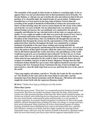 The unanimity of the people in their loyalty to Joshua is a touching sight. So far as
appears there was not one discordant note in that harmonious burst of loyalty. o
Korah, Dathan, or Abiram rose up to decline his rule and embarrass him in his new
position. It is a beautiful sight, the united loyalty of a great nation. othing more
beautiful has ever been known in the long reign of Queen Victoria than the
crowding of her people in hundreds of thousands to witness her procession to St.
Paul's on that morning when she went to return thanks for the rescue of her eldest
son from the very jaws of death. ot one discordant note was uttered, not one
disloyal feeling was known; the vast multitude were animated by the spirit of
sympathy and affection for one who had tried to do her duty as a queen and as a
mother. It was a sight not unlike to this that was seen in the streets of ew York at
the centennial celebration of the inauguration of George Washington as first
President of the United States. One was thrilled by the thought that not only the
multitude that thronged the streets, but the representatives of the whole nation,
gathered in their churches throughout the land, were animated by a common
sentiment of gratitude to the man whose wisdom and courage had laid the
foundation of all the prosperity and blessing of the last hundred years. Are not such
scenes the pattern of that spirit of loyalty which the entire race of man owes to Him
who by His blood redeemed the world, and whose rule and influence, if the world
would but accept of it, are so beneficent and so blessed? Yet how far are we from
such a state! How few are the hearts that throb with true loyalty to the Saviour, and
whose most fervent aspiration for the world is, that it would only throw down its
weapons of rebellion, and give to him its hearty allegiance! Strange that the Old
Testament Joshua should have got at once what eighteen hundred years have failed
to bring to the ew Testament Jesus! God hasten the day of universal light and
universal love, when He shall reign from sea to sea, and from the river to the ends of
the earth!
"One song employs all nations, and all cry 'Worthy the Lamb, for He was slain for
us'! The dwellers in the vales and on the rocks Shout to each other, and the
mountain tops From distant mountains catch the flying joy, Till nation after nation
taught the strain Earth rolls the rapturous Hosanna round."
BI 10-11, "Within three days ye shall pass over this Jordan.
Three days’ pause
I. What this pause meant. “Three days” is a recognised period in Scripture for death and
resurrection. But there was another and deeper reason for the delay, which closely
touches one of the greatest principles of the inner life. When Israel reached its banks, the
Jordan was in flood, and overflowing the low-lying lands on either side of its bed. Across
the river stood Jericho, embosomed in palms and tamarisks, in a very paradise of
exquisite vegetation, its aromatic shrubs and gardens scenting the air. But as the people
beheld it, all their cherished hopes of taking it by their own energy or courage must have
been utterly dissipated. What could they do in face of that broad expanse of rushing,
foaming, turbulent waters? Multitudes have come to the brink of that river, and have
been left there, waiting on its banks, that they might consider the meaning of those
impassable waters, and carry away the sentence of death in themselves. Abraham waited
there for more than twenty years face to face with the apparent impossibility of ever
 