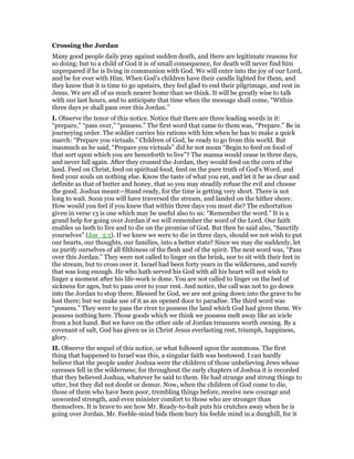 Crossing the Jordan
Many good people daily pray against sudden death, and there are legitimate reasons for
so doing; but to a child of God it is of small consequence, for death will never find him
unprepared if he is living in communion with God. We will enter into the joy of our Lord,
and be for ever with Him. When God’s children have their candle lighted for them, and
they know that it is time to go upstairs, they feel glad to end their pilgrimage, and rest in
Jesus. We are all of us much nearer home than we think. It will be greatly wise to talk
with our last hours, and to anticipate that time when the message shall come, “Within
three days ye shall pass over this Jordan.”
I. Observe the tenor of this notice. Notice that there are three leading words in it:
“prepare,” “pass over,” “possess.” The first word that came to them was, “Prepare.” Be in
journeying order. The soldier carries his rations with him when he has to make a quick
march: “Prepare you victuals.” Children of God, be ready to go from this world. But
inasmuch as he said, “Prepare you victuals” did he not mean “Begin to feed on food of
that sort upon which you are henceforth to live”? The manna would cease in three days,
and never fall again. After they crossed the Jordan, they would feed on the corn of the
land. Feed on Christ, feed on spiritual food, feed on the pure truth of God’s Word, and
feed your souls on nothing else. Know the taste of what you eat, and let it be as clear and
definite as that of butter and honey, that so you may steadily refuse the evil and choose
the good. Joshua meant—Stand ready, for the time is getting very short. There is not
long to wait. Soon you will have traversed the stream, and landed on the hither shore.
How would you feel if you knew that within three days you must die? The exhortation
given in verse 13 is one which may be useful also to us: “Remember the word.” It is a
grand help for going over Jordan if we will remember the word of the Lord. Our faith
enables us both to live and to die on the promise of God. But then he said also, “Sanctify
yourselves” (Jos_3:5). If we knew we were to die in three days, should we not wish to put
our hearts, our thoughts, our families, into a better state? Since we may die suddenly, let
us purify ourselves of all filthiness of the flesh and of the spirit. The next word was, “Pass
over this Jordan.” They were not called to linger on the brink, nor to sit with their feet in
the stream, but to cross over it. Israel had been forty years in the wilderness, and surely
that was long enough. He who hath served his God with all his heart will not wish to
linger a moment after his life-work is done. You are not called to linger on the bed of
sickness for ages, but to pass over to your rest. And notice, the call was not to go down
into the Jordan to stop there. Blessed be God, we are not going down into the grave to be
lost there; but we make use of it as an opened door to paradise. The third word was
“possess.” They were to pass the river to possess the land which God had given them. We
possess nothing here. Those goods which we think we possess melt away like an icicle
from a hot hand. But we have on the other side of Jordan treasures worth owning. By a
covenant of salt, God has given us in Christ Jesus everlasting rest, triumph, happiness,
glory.
II. Observe the sequel of this notice, or what followed upon the summons. The first
thing that happened to Israel was this, a singular faith was bestowed. I can hardly
believe that the people under Joshua were the children of those unbelieving Jews whose
caresses fell in the wilderness; for throughout the early chapters of Joshua it is recorded
that they believed Joshua, whatever he said to them. He had strange and strong things to
utter, but they did not doubt or demur. Now, when the children of God come to die,
those of them who have been poor, trembling things before, receive new courage and
unwonted strength, and even minister comfort to those who are stronger than
themselves. It is brave to see how Mr. Ready-to-halt puts his crutches away when he is
going over Jordan. Mr. Feeble-mind bids them bury his feeble mind in a dunghill, for it
 