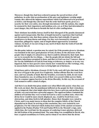 Moreover, though they had been ordered to purge the sacred territory of all
pollutions, in order that no profanation of the pure and legitimate worship might
remain, they allowed the impious superstitions which God abhorred to be practiced
as before; and though they also knew that the order had been partly given as a
security for their own safety, lest, through intermixture with the nations, they might
be ensnared by their impostures and insidious arts, yet, as if they had determined to
court danger, they left them to furnish the fuel of a dire conflagration.
Their obstinate incredulity betrays itself in their disregard of the penalty denounced
against such transgression. But they at length learned by experience that God had
not threatened in vain, that those nations whom they had wickedly (3) spared,
would prove to them thorns and stings. For they were harassed by constant
incursions, pillaged by rapine, and at length almost oppressed by tyrannical
violence. In short, it was not owing to any merit of theirs that the truth of God did
not utterly fail. (4)
On this point, indeed, a question may be raised: for if the promise given to Abraham
was founded on the mere good pleasure of God, (5) then, be the character of the
people what it might, it is absurd to say that it could be defeated by their fault. How
are we to reconcile the two things, — that the people did not obtain the full and
complete inheritance promised to them, and that yet God was true? I answer, that so
far was the faithfulness of God (6) from being overthrown, or shaken, or in any way
impaired, that we here perceive more clearly how wonderful are His workings, who,
in unsearchable wisdom, knows how to bring light out of darkness.
It had been said to Abraham, (Genesis 15:18) To thy seed will I give this land, from
the river of Egypt to the great river Euphrates. Joshua affirms that the event drew
near, and was actually at hand. But the Israelites, overcome by sloth, do not reach
those boundaries; nay, in settling down of their own accord within narrow limits,
they in a manner oppose barriers to the divine liberality. In this way the covenant of
God seemed to suffer a kind of eclipse.
And there is no doubt that pious minds were often filled with anxiety when they saw
His work cut short. But the punishment inflicted on the people for their wickedness
was so tempered, that what might otherwise have been a grievous and perilous trial
of faith, was converted into a powerful support. The apparent failure reminded the
children of God that they were to look forward to a more excellent state, where the
divine favor would be more clearly displayed, nay, would be freed from every
obstruction, and shine forth in full splendor. Hence their thoughts were raised to
Christ, and it was made known to them that the complete felicity of the Church
depended on its Head. In arriving at this conclusion, they were assisted by new
prophecies. For the rehearsal which Joshua here makes of the ancient covenant is
applied in the Psalms (Psalms 72:0 and Psalms 89:0) to the Messiah’s reign, unto
which time, the Lord had, for the purpose of rendering it more glorious, deferred
the full fruition of the promised land. The same thing was exemplified in David, who
bore a typical resemblance to Christ, and in whom it was shown that the divine
 