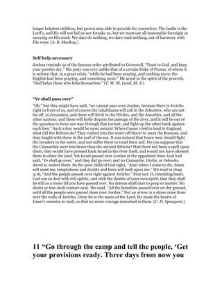 longer helpless children, but grown men able to provide for yourselves. The battle is the
Lord’s, and He will not fail us nor forsake us, but we must use all reasonable foresight in
carrying on His work. We dare do nothing, we dare omit nothing, out of harmony with
His ways. (A. B. Mackay.)
Self-help necessary
Joshua reminds us of the famous order attributed to Cromwell, “Trust in God, and keep
your powder dry.” His piety was very unlike that of a certain Duke of Parma, of whom it
is written that, in a great crisis, “while he had been praying, and nothing more, the
English had been praying, and something more.” He acted in the spirit of the proverb,
“God helps those who help themselves.” (T. W. M. Lund, M. A.)
“Ye shall pass over”
“Oh,” but they might have said, “we cannot pass over Jordan, because there is Jericho
right in front of us, and of course the inhabitants will call in the Jebusites, who are not
far off, at Jerusalem, and these will fetch in the Hivites, and the Amorites, and all the
other nations; and these will hotly dispute the passage of the river, and it will be out of
the question to force our way through that torrent, and fight up the other bank against
such foes.” Such a fear would be most natural. When Caesar tried to land in England,
what did the Britons do? They rushed into the water off Dover to meet the Romans, and
they fought with them in the surf of the sea. It was natural that brave men should fight
the invaders in the water, and not suffer them to tread their soil. Do you suppose that
the Canaanites were less brave than the ancient Britons? Had there not been a spell upon
them, they would have pressed back Israel in the river itself, and would not have allowed
them to enter the land. Yet Israel passed over Jordan at the appointed time. God had
said, “Ye shall go over,” and they did go over; and no Canaanite, Hivite, or Jebusite
dared to molest them. So the poor child of God sighs, “Alas! when I come to die, Satan
will meet me, temptations and doubts and fears will rush upon me.” We read in chap.
3:16, “And the people passed over right against Jericho.” Fear not, O, trembling heart.
God can so deal with evil spirits, and with the doubts of your own spirit, that they shall
be still as a stone till you have passed over. No demon shall dare to peep or mutter. No
doubt or fear shall venture near. We read, “All the Israelites passed over on dry ground,
until all the people were passed clean over Jordan.” Not an arrow or a stone came from
over the walls of Jericho. Glory be to the name of the Lord, He made the hearts of
Israel’s enemies to melt, so that no more courage remained in them. (C. H. Spurgeon.)
11 “Go through the camp and tell the people, ‘Get
your provisions ready. Three days from now you
 