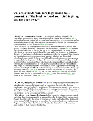 will cross the Jordan here to go in and take
possession of the land the Lord your God is giving
you for your own.’”
BAR ES, "Prepare you victuals - The order was probably given with the
knowledge that the manna would cease when the host crossed the Jordan Exo_16:35,
and possibly because amidst their preparations there might not be opportunity to gather
it in sufficient quantity. Nor does it appear that manna ever formed the whole and sole
sustenance of the people. (Compare Num_20:1 note.)
It is the view of the majority of commentators - Jewish and Christian, ancient and
modern - that the “three days” here named are identical with those of Jos_3:2; and that
the command of Joshua in the text was not in fact given until after the return of the
spies. Here, as elsewhere in the Hebrew historical books and frequently in the Gospels,
the order of time is superseded by the order of thought. For the purpose if the writer was
not historical merely; it was, on the contrary, mainly religious and theoretical.
Intending, then, to exhibit God as accomplishing His promises to the covenant-people,
he begins by informing us that God gave the word and set Joshua and the host actually
in motion to take possession of their inheritance. Having placed this leading fact in the
forefront, he returns to mention in Josh. 2 certain transactions closely relevant to the
early stages of Joshua’s conquests, but which had in fact happened before the camp was
removed from the plains of Moab and immediately after the expiration of the thirty days’
mourning for Moses. Deu_34:8. The order of events was probably the following - 3rd
Nisan, the spies are sent out Jos_2:1; 6th, the spies return Jos_2:23; 7th, the camp is
removed from Shittim to the bank of Jordan Jos_3:1, and the command Jos_1:11 is
issued; 10th, the river is crossed Jos_4:19.
CLARKE, "Prepare you victuals - ‫צדה‬ tsedah, such prey or provisions as they had
taken from the conquered countries, such as corn, oxen, sheep, etc.; for the word
signifies prey, or what is taken by hunting, etc. This was necessary, as they were about to
undergo considerable fatigue in marching, and in making preparations for the passage of
the Jordan; for although the manna had not ceased to fall, yet such other provisions as
are mentioned above were necessary on this occasion.
For within three days ye shall pass - Calmet contends, with great appearance of
truth, that these three days should be reckoned from the first day of their encamping at
Jordan, three days after the return of the spies, i.e., on the eighth day of the first month,
on the tenth of which they passed over Jordan. The text therefore is supposed to mean,
Prepare victuals for three days’ march, for “on the third day after your decampment
from Shittim ye shall pass over this Jordan.”
 