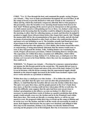 COKE, "Ver. 11. Pass through the host, and command the people, saying, Prepare
you victuals— They were to make proclamation throughout the several tribes, in all
the camps of Israel, to provide themselves with such victuals as the countries of
Sihon and Og, which they had lately conquered, afforded. But to what purpose is
this precaution, since the Israelites every morning found manna from heaven for
their food? Without quoting all the answers given by interpreters to this question,
we shall content ourselves with pointing out two or three. 1st, Joshua's order may be
founded on his foreseeing that the Israelites would be obliged to decamp too early in
the morning, to allow time for collecting manna, as usual; and therefore he judged it
prudent to supply them with provisions before they began their march. 2nd, Though
the manna daily fell for the accommodation of the poor, the feeble, and all who had
no means of procuring themselves other food; yet those who could purchase flour
and meat were not forbidden to use it. The Israelites actually had found great store
of provisions in the land of the Amorites, which they had now for some time
subdued. Calmet prefers this opinion. Le Clerc thinks, that Joshua issued this order,
as conjecturing, or being miraculously informed, that the manna would cease so
soon as they had passed the Jordan. 3rdly, othing hinders our translating the
words, Prepare all necessary provisions, without restraining them to victuals only.
The expression, for within three days, occasions new difficulties, which will be
removed by a reference to chap. Joshua 3:1-2. Joshua says, ye shall pass over this
Jordan; as it was not so far from Shittim, where they now lay encamped, but that
they could see it.
WHEDO , "11. Prepare you victuals — Provision for a journey; natural produce;
not manna, for this became putrid on the second day. The manna did not cease to
fall till they had entered Canaan and eaten of the corn of the land. Joshua 5:12. But
it was in harmony with the divine economy that the supernatural supply should
diminish as the natural supply increased in the fertile trans-Jordanic region. God
never works miracles as a premium to indolence.
Within three days ye shall pass over this Jordan — If we follow the order of the
narrative, and allow that the spies were sent out after this proclamation to the
officers, we shall find that the Israelites did not cross the Jordan within three days.
The spies were gone three days, and the people paused on the river’s bank three
days more, so that the crossing could not have taken place till the seventh day. To
meet this difficulty some suppose that the spies had been sent out previous to
Joshua’s proclamation to the officers; see note on Joshua 2:1. [But it is not
necessary to understand these words of Joshua as a positive prediction that all the
people would actually cross over the Jordan and be in the Promised Land within
these three days. The words are literally ye crossing, that is, ye will be on your
march to cross. He proposed within three days to break up the camp at Shittim and
be on his way over the Jordan, and this is all the words can necessarily be made to
mean. Keil supposes that because the two spies were detained, and obliged to hide
three days in the mountain, (Joshua 2:22,) Joshua was thereby hindered from
carrying out his purpose as he at first designed. But why is it necessary to maintain
 