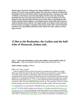 that the spies returned to Joshua at the camp at Shittim? It is not so written, (see
Joshua 2:23,) and we may possibly suppose that when they returned to Joshua they
found him arrived at the Jordan. But even granting that they returned to the camp
at Shittim, as the history most naturally implies, the three days they hid in the
mountain may have been only parts of three days. See note on Joshua 2:22.] The
inspired writers directed their attention more to facts than to chronological order.
In this command Joshua displays a remarkable degree of that faith and courage to
which he had just been exhorted. The rapid Jordan, at its flood, is before him, and
he has no boats, no bridge, no pontoon train, but he assures that vast host that they
and their wives and children and flocks shall, within a few days, safely cross that
angry torrent.
12 But to the Reubenites, the Gadites and the half-
tribe of Manasseh, Joshua said,
GILL, "And to the Reubenites, and to the Gadites, and to half the tribe of
Manasseh,.... Who were settled on that side Jordan where Israel now were:
spake Joshua, saying; as follows.
K&D 12-18, "Jos_1:12-18
Joshua's appeal to the two tribes and a half, to remember the condition on which
Moses gave them the land on the east of the Jordan for an inheritance, and to fulfil it,
met with a ready response; to that these tribes not only promised to obey his
commandments in every respect, but threatened every one with death who should refuse
obedience. In recalling this condition to the recollection of the tribes referred to, Joshua
follows the expressions in Deu_3:18-20, where Moses himself recapitulates his former
command, rather than the original passage in Num 32. The expression “this land” shows
that the speaker was still on the other side of the Jordan. ‫ים‬ ִ‫שׁ‬ ֻ‫מ‬ ֲ‫,ח‬ with the loins girded,
i.e., prepared for war, synonymous with ‫ים‬ ִ‫צ‬ ֻ‫ל‬ ֲ‫ח‬ in Deu_3:18 and Num_32:32 (see at Exo_
13:18). ‫ל‬ִ‫י‬ ַ‫ח‬ ‫י‬ ֵ‫ּור‬ ִ‫ל־‬ ָⅴ, all the mighty men of valour, i.e., the grave warriors (as in Jos_6:2;
Jos_8:3; Jos_10:7, and very frequently in the later books), is not common to this book
and Deuteronomy, as Knobel maintains, but is altogether strange to the Pentateuch. The
word “all” (v. 14, like Num_32:21, Num_32:27) must not be pressed. According to Jos_
 