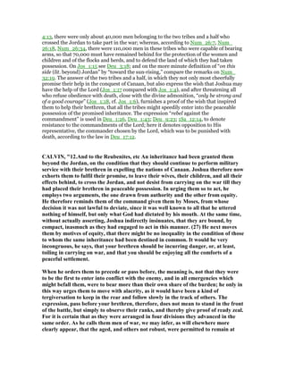 4:13, there were only about 40,000 men belonging to the two tribes and a half who
crossed the Jordan to take part in the war; whereas, according to Num_26:7, Num_
26:18, Num_26:34, there were 110,000 men in these tribes who were capable of bearing
arms, so that 70,000 must have remained behind for the protection of the women and
children and of the flocks and herds, and to defend the land of which they had taken
possession. On Jos_1:15 see Deu_3:18; and on the more minute definition of “on this
side (lit. beyond) Jordan” by “toward the sun-rising,” compare the remarks on Num_
32:19. The answer of the two tribes and a half, in which they not only most cheerfully
promise their help in the conquest of Canaan, but also express the wish that Joshua may
have the help of the Lord (Jos_1:17 compared with Jos_1:4), and after threatening all
who refuse obedience with death, close with the divine admonition, “only be strong and
of a good courage” (Jos_1:18, cf. Jos_1:6), furnishes a proof of the wish that inspired
them to help their brethren, that all the tribes might speedily enter into the peaceable
possession of the promised inheritance. The expression “rebel against the
commandment” is used in Deu_1:26, Deu_1:43; Deu_9:23; 1Sa_12:14, to denote
resistance to the commandments of the Lord; here it denotes opposition to His
representative, the commander chosen by the Lord, which was to be punished with
death, according to the law in Deu_17:12.
CALVI , "12.And to the Reubenites, etc An inheritance had been granted them
beyond the Jordan, on the condition that they should continue to perform military
service with their brethren in expelling the nations of Canaan. Joshua therefore now
exhorts them to fulfil their promise, to leave their wives, their children, and all their
effects behind, to cross the Jordan, and not desist from carrying on the war till they
had placed their brethren in peaceable possession. In urging them so to act, he
employs two arguments, the one drawn from authority and the other from equity.
He therefore reminds them of the command given them by Moses, from whose
decision it was not lawful to deviate, since it was well known to all that he uttered
nothing of himself, but only what God had dictated by his mouth. At the same time,
without actually asserting, Joshua indirectly insinuates, that they are bound, by
compact, inasmuch as they had engaged to act in this manner. (27) He next moves
them by motives of equity, that there might be no inequality in the condition of those
to whom the same inheritance had been destined in common. It would be very
incongruous, he says, that your brethren should be incurring danger, or, at least,
toiling in carrying on war, and that you should be enjoying all the comforts of a
peaceful settlement.
When he orders them to precede or pass before, the meaning is, not that they were
to be the first to enter into conflict with the enemy, and in all emergencies which
might befall them, were to bear more than their own share of the burden; he only in
this way urges them to move with alacrity, as it would have been a kind of
tergiversation to keep in the rear and follow slowly in the track of others. The
expression, pass before your brethren, therefore, does not mean to stand in the front
of the battle, but simply to observe their ranks, and thereby give proof of ready zeal.
For it is certain that as they were arranged in four divisions they advanced in the
same order. As he calls them men of war, we may infer, as will elsewhere more
clearly appear, that the aged, and others not robust, were permitted to remain at
 