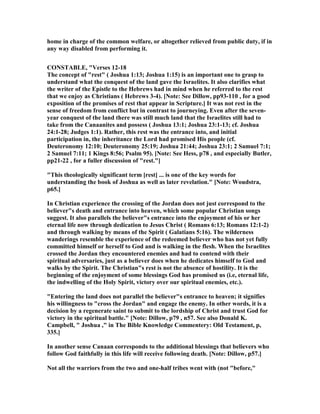home in charge of the common welfare, or altogether relieved from public duty, if in
any way disabled from performing it.
CO STABLE, "Verses 12-18
The concept of "rest" ( Joshua 1:13; Joshua 1:15) is an important one to grasp to
understand what the conquest of the land gave the Israelites. It also clarifies what
the writer of the Epistle to the Hebrews had in mind when he referred to the rest
that we enjoy as Christians ( Hebrews 3-4). [ ote: See Dillow, pp93-110 , for a good
exposition of the promises of rest that appear in Scripture.] It was not rest in the
sense of freedom from conflict but in contrast to journeying. Even after the seven-
year conquest of the land there was still much land that the Israelites still had to
take from the Canaanites and possess ( Joshua 13:1; Joshua 23:1-13; cf. Joshua
24:1-28; Judges 1:1). Rather, this rest was the entrance into, and initial
participation in, the inheritance the Lord had promised His people (cf.
Deuteronomy 12:10; Deuteronomy 25:19; Joshua 21:44; Joshua 23:1; 2 Samuel 7:1;
2 Samuel 7:11; 1 Kings 8:56; Psalm 95). [ ote: See Hess, p78 , and especially Butler,
pp21-22 , for a fuller discussion of "rest."]
"This theologically significant term [rest] ... is one of the key words for
understanding the book of Joshua as well as later revelation." [ ote: Woudstra,
p65.]
In Christian experience the crossing of the Jordan does not just correspond to the
believer"s death and entrance into heaven, which some popular Christian songs
suggest. It also parallels the believer"s entrance into the enjoyment of his or her
eternal life now through dedication to Jesus Christ ( Romans 6:13; Romans 12:1-2)
and through walking by means of the Spirit ( Galatians 5:16). The wilderness
wanderings resemble the experience of the redeemed believer who has not yet fully
committed himself or herself to God and is walking in the flesh. When the Israelites
crossed the Jordan they encountered enemies and had to contend with their
spiritual adversaries, just as a believer does when he dedicates himself to God and
walks by the Spirit. The Christian"s rest is not the absence of hostility. It is the
beginning of the enjoyment of some blessings God has promised us (i.e, eternal life,
the indwelling of the Holy Spirit, victory over our spiritual enemies, etc.).
"Entering the land does not parallel the believer"s entrance to heaven; it signifies
his willingness to "cross the Jordan" and engage the enemy. In other words, it is a
decision by a regenerate saint to submit to the lordship of Christ and trust God for
victory in the spiritual battle." [ ote: Dillow, p79 , n57. See also Donald K.
Campbell, " Joshua ," in The Bible Knowledge Commentery: Old Testament, p,
335.]
In another sense Canaan corresponds to the additional blessings that believers who
follow God faithfully in this life will receive following death. [ ote: Dillow, p57.]
ot all the warriors from the two and one-half tribes went with (not "before,"
 