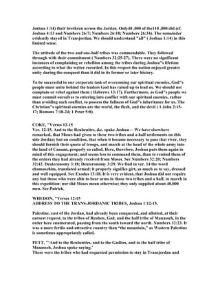 Joshua 1:14) their brethren across the Jordan. Only40 ,000 of the110 ,000 did (cf.
Joshua 4:13 and umbers 26:7; umbers 26:18; umbers 26:34). The remainder
evidently stayed in Transjordan. We should understand "all" ( Joshua 1:14) in this
limited sense.
The attitude of the two and one-half tribes was commendable. They followed
through with their commitment ( umbers 32:25-27). There were no significant
instances of complaining or rebellion among the tribes during Joshua"s lifetime
according to what the writer recorded. In this respect the nation enjoyed greater
unity during the conquest than it did in its former or later history.
To be successful in our corporate task of overcoming our spiritual enemies, God"s
people must unite behind the leaders God has raised up to lead us. We should not
complain or rebel against them ( Hebrews 13:17). Furthermore, as God"s people we
must commit ourselves to entering into conflict with our spiritual enemies, rather
than avoiding such conflict, to possess the fullness of God"s inheritance for us. The
Christian"s spiritual enemies are the world, the flesh, and the devil ( 1 John 2:15-
17; Romans 7:18-24; 1 Peter 5:8).
COKE, "Verses 12-15
Ver. 12-15. And to the Reubenites, &c. spake Joshua— We have elsewhere
remarked, that Moses had given to these two tribes and a half settlements on this
side Jordan; but on condition, that when it became necessary to pass that river, they
should furnish their quota of troops, and march at the head of the whole army into
the land of Canaan, properly so called. Here, therefore, Joshua puts them again in
mind of this engagement; and seems less to command them, than to remind them of
the orders they had already received from Moses. See umbers 32:20; umbers
32:42. Deuteronomy 3:18; Deuteronomy 3:29. We find in ver. 14 the word
chamuschim, translated armed: it properly signifies girt, as much as to say, dressed
and well equipped. See Exodus 13:18. It is very evident, that Joshua did not require
any but those who were able to bear arms in those two tribes and a half, to march in
this expedition: nor did Moses mean otherwise; they only supplied about 40,000
men. See Patrick.
WHEDO , "Verses 12-15
ADDRESS TO THE TRA S-JORDA IC TRIBES, Joshua 1:12-15.
Palestine, east of the Jordan, had already been conquered, and allotted, at their
earnest request, to the tribes of Reuben, Gad, and the half tribe of Manasseh, in the
order here enumerated, passing from the south toward the north. umbers 32:23. It
was a more fertile and attractive country than “the mountain,” as Western Palestine
is sometimes appropriately called.
PETT, "‘And to the Reubenites, and to the Gadites, and to the half tribe of
Manasseh, Joshua spoke saying.’
These were the tribes who had requested permission to stay in Transjordan and
 
