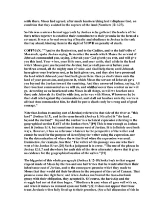 settle there. Moses had agreed, after much heartsearching lest it displease God, on
condition that they assisted in the capture of the land ( umbers 32:1-27).
So this was a solemn formal approach by Joshua as he gathered the leaders of the
three tribes together to establish their commitment to their promise in the form of a
covenant. It was a formal swearing of loyalty and obedience to Joshua in the task
that lay ahead, binding them in the sight of YHWH on penalty of death.
COFFMA , ""And to the Reubenites, and to the Gadites, and to the half-tribe of
Manasseh, spake Joshua saying, Remember the words which Moses the servant of
Jehovah commanded you, saying, Jehovah your God giveth you rest, and will give
you this land. Your wives, your little ones, and your cattle, shall abide in the land
which Moses gave you beyond the Jordan; but ye shall pass over before your
brethren armed, all the mighty men of valor, and shall help them; until Jehovah
have given your brethren rest, as he hath given you, and they also have possessed
the land which Jehovah your God hath given them: then ye shall return unto the
land of your possession, and possess it, which Moses the servant of Jehovah gave
you beyond the Jordan toward the sunrising. And they answered Joshua, saying, All
that thou hast commanded us we will do, and whithersoever thou sendest us we will
go. According as we hearkened unto Moses in all things, so will we hearken unto
thee: only Jehovah thy God be with thee, as he was with Moses. Whosoever he be
that shall rebel against thy commandment, and shall not hearken unto thy words in
all that thou commandest him, he shall be put to death: only be strong and of good
courage."
ote that Joshua (standing east of Jordan) referred to that side of the river as "this
land" (Joshua 1:13), and in the same breath (Joshua 1:14) called it "the land ...
beyond the Jordan!" `Beyond the Jordan' is a technical expression referring to the
geographical section EAST of the Jordan river."[19] This is true enough as Joshua
used it Joshua 1:14, but sometimes it means west of Jordan. It is definitely used both
ways. However, it has no reference whatever to the perspective of the writer and
cannot be used for the purpose of identifying the writer using the expression, nor
for the determination of where the writer lived when the expression was used.
Dummelow, for example, has this: "The writer of this passage was one who lived
west of the Jordan River.[20] Such a judgment is in error. "The use of the phrase in
Joshua 12:1,7 and elsewhere for each side of the river alternately shows that it gives
no evidence for the geographical location of the writer."[21]
The big point of this whole paragraph (Joshua 1:12-18) looks back to that urgent
request made of Moses by the two and one half tribes that he would allot them their
inheritance east of Jordan, and to the consequent promise which they made to
Moses that they would aid their brethren in the conquest of the rest of Canaan. That
promise came due right here; and when Joshua confronted the trans-Jordanic
group with their obligation, they accepted it. Of course, the hardship and the
struggle had not at that time begun. "Obedience is easy when all goes well with us,
and when it makes no demand upon our faith."[22] It does not appear that those
trans-Jordanic tribes fully lived up to their promises. (See a full discussion of this in
 