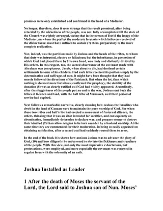 promises were only established and confirmed in the hand of a Mediator.
o longer, therefore, does it seem strange that the result promised, after being
retarded by the wickedness of the people, was not, fully accomplished till the state of
the Church was rightly arranged, seeing that in the person of David the image of the
Mediator, on whom the perfect the moderate foretaste which believers received of
the divine favor, must have sufficed to sustain (7) them, preparatory to the more
complete realization.
or, indeed, was the partition made by Joshua and the heads of the tribes, to whom
that duty was intrusted, elusory or fallacious; but the inheritance, in possession of
which God had placed them by His own hand, was truly and distinctly divided by
His orders. In this respect, too, the sacred observance of the covenant made with
Abraham was conspicuous. Jacob, when about to die, had destined certain
settlements to some of his children. Had each tribe received its portion simply by the
determination and suffrages of men, it might have been thought that they had
merely followed the directions of the Patriarch. But when the lot, than which
nothing is deemed more fortuitous, confirmed the prophecy, the stability of the
donation (8) was as clearly ratified as if God had visibly appeared. Accordingly,
after the sluggishness of the people put an end to the war, Joshua sent back the
tribes of Reuben and Gad, with the half tribe of Manasseh, as if their period of
service had expired.
ext follows a remarkable narrative, clearly showing how zealous the Israelites who
dwelt in the land of Canaan were to maintain the pure worship of God. For when
these two tribes and half tribe had erected a monument of fraternal alliance, the
others, thinking that it was an altar intended for sacrifice, and consequently an
abomination, immediately determine to declare war, and prepare sooner to destroy
their kindred (9) than allow religion to be torn asunder by a bastard worship. At the
same time they are commended for their moderation, in being so easily appeased on
obtaining satisfaction, after a sacred zeal had suddenly roused them to arms.
In the end of the book it is shown how anxious Joshua was to advance the glory of
God, (10) and how diligently he endeavored to obviate the fickleness and treachery
of the people. With this view, not only the most impressive exhortations, but
protestations, were employed, and more especially the covenant was renewed in
regular form with the solemnity of an oath.
Joshua Installed as Leader
1 After the death of Moses the servant of the
Lord, the Lord said to Joshua son of un, Moses’
 