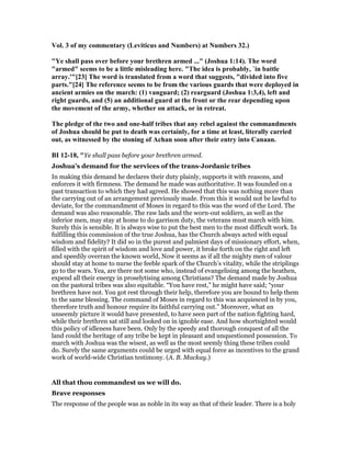 Vol. 3 of my commentary (Leviticus and umbers) at umbers 32.)
"Ye shall pass over before your brethren armed ..." (Joshua 1:14). The word
"armed" seems to be a little misleading here. "The idea is probably, `in battle
array.'"[23] The word is translated from a word that suggests, "divided into five
parts."[24] The reference seems to be from the various guards that were deployed in
ancient armies on the march: (1) vanguard; (2) rearguard (Joshua 1:3,4), left and
right guards, and (5) an additional guard at the front or the rear depending upon
the movement of the army, whether on attack, or in retreat.
The pledge of the two and one-half tribes that any rebel against the commandments
of Joshua should be put to death was certainly, for a time at least, literally carried
out, as witnessed by the stoning of Achan soon after their entry into Canaan.
BI 12-18, "Ye shall pass before your brethren armed.
Joshua’s demand for the services of the trans-Jordanic tribes
In making this demand he declares their duty plainly, supports it with reasons, and
enforces it with firmness. The demand he made was authoritative. It was founded on a
past transaction to which they had agreed. He showed that this was nothing more than
the carrying out of an arrangement previously made. From this it would not be lawful to
deviate, for the commandment of Moses in regard to this was the word of the Lord. The
demand was also reasonable. The raw lads and the worn-out soldiers, as well as the
inferior men, may stay at home to do garrison duty, the veterans must march with him.
Surely this is sensible. It is always wise to put the best men to the most difficult work. In
fulfilling this commission of the true Joshua, has the Church always acted with equal
wisdom and fidelity? It did so in the purest and palmiest days of missionary effort, when,
filled with the spirit of wisdom and love and power, it broke forth on the right and left
and speedily overran the known world, Now it seems as if all the mighty men of valour
should stay at home to nurse the feeble spark of the Church’s vitality, while the striplings
go to the wars. Yea, are there not some who, instead of evangelising among the heathen,
expend all their energy in proselytising among Christians? The demand made by Joshua
on the pastoral tribes was also equitable. “You have rest,” he might have said; “your
brethren have not. You got rest through their help, therefore you are bound to help them
to the same blessing. The command of Moses in regard to this was acquiesced in by you,
therefore truth and honour require its faithful carrying out.” Moreover, what an
unseemly picture it would have presented, to have seen part of the nation fighting hard,
while their brethren sat still and looked on in ignoble ease. And how shortsighted would
this policy of idleness have been. Only by the speedy and thorough conquest of all the
land could the heritage of any tribe be kept in pleasant and unquestioned possession. To
march with Joshua was the wisest, as well as the most seemly thing these tribes could
do. Surely the same arguments could be urged with equal force as incentives to the grand
work of world-wide Christian testimony. (A. B. Mackay.)
All that thou commandest us we will do.
Brave responses
The response of the people was as noble in its way as that of their leader. There is a holy
 