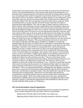 rivalry between Israel and Joshua. They stir each other up to the great work that has to
be done. The outstanding feature in the response of the people is its enthusiasm. It is
plain from their response that they are heart and soul in the work before them, that they
are only waiting for their leader’s command to march forth a band of heroes. To say that
their reply to Joshua was hearty would be to do them injustice; it was enthusiastic. Every
soul in the camp was stirred to its utmost depth. This is plain from the readiness with
which they replied. They did not hang back, waiting for each other to speak out. Much
less did they hunt up excuses why they should not march. They did not modify or
minimise their responsibilities. They were as eager to follow Joshua as Joshua was to
follow Jehovah. This enthusiasm was also manifested by their cheerfulness. These men
had not only promised to put their hands to this work, but also made if plain that they
felt it their highest privilege to be able to do so. Oh! for such holy enthusiasm in the work
of the Lord in these days! The best of us are but half-hearted at the best, and some, alas!
seem utterly unable to get up the least spark of enthusiasm for holy things. If we profess
to be Christians, if we profess to do God’s work, if we profess to respond to the call of the
true Joshua, let us do it, not like galley-slaves, but like God’s freemen; let us do it as
those who think His service our highest honour. Joshua’s followers were also unreserved
in acknowledging their allegiance. They kept nothing back and made no reservation.
They asked no questions and imposed no conditions. Is obedience, prompt and
unquestioning, the first duty of a soldier? See how splendidly it was possessed by these
Israelites. They declare that it is not for them to make reply, not for them to reason why,
but simply, constantly, to do all that was commanded them. And if such glorious
allegiance was due to Joshua, much more it is due to our great Captain of salvation,
Jesus Christ. Whatsoever He commands in His Word we should do. Wheresoever He
sends us in His providence we should go. The response of the people was also humble,
sincere, earnest, and hopeful. A slight transformation in the opening words of verse 17
makes their meaning more clear. It should read thus: “According to all in which we
hearkened to Moses so will we hearken unto thee.” They do not here brag of their
obedience to Moses. Though better than their fathers, they had nothing to boast of, and
conscious of their own weakness they merely said, “We will try to make our best
obedience to Moses the model of our obedience to you.” And there is good hope that they
will succeed in carrying out this promise, for it is plain that they make it in a prayerful
spirit, inasmuch as they follow it up by saying, “Only the Lord be with thee as He was
with Moses.” This is no impertinent limitation, qualifying their full allegiance as already
given; but an earnest prayer that Joshua might constantly enjoy the Divine guidance,
protection, and blessing vouchsafed to Moses. Then they finish their response by words
vehement and uncompromising: “Whosoever he be that doth rebel against thy
commandment, and will not hearken unto thy words in all that thou commandest him,
let him be put to death.” What more could a leader desire than such a spontaneous
manifestation of fidelity? How must this declaration have strengthened Joshua’s heart,
showing so clearly as it did that his appointment to the leadership by Jehovah was so
heartily ratified by all the people. (A. B Mackay.)
The moral advantages of good organisation
1. Society must have leadership, and leadership must be a question of competence.
There are three things about the true leader which are most notable—
(1) He must be directly called of God. Moses was; Joshua was.
(2) Being directly called of God, he will walk constantly in the Divine counsel:
 