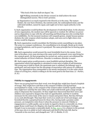 “This book of the law shall not depart,” &c.
(3) Walking constantly in the Divine counsel, he shall achieve the most
distinguished success. This is God’s promise.
2. Organisation is as much required in the Church as in the army. The mature
thinker, the new-born Christian, the untried youth, the undisciplined mind, and the
cultivated intellect, cannot be equal, and ought not to have equal authority in the
Church.
I. Such organisation would facilitate the development of individual talent. In the absence
of wise organisation, the modest man will be ignored or crushed. He will have no power
and no disposition to cope with the self-asserting and blustering men who worship their
own infallibility. For the moment insolence will vanquish genius, simply because genius
disdains the rude weapons which insolence adopts, and cares not to fight where even
victory would be disgrace.
II. Such organisation would consolidate the Christian society assembling in one place.
The army is a compact confederacy. Its consolidation is its strength. Break up its wisely
arranged gradations, and its power is paralysed. The same principle has its bearing upon
the Church.
III. Such organisation would present the most formidable front to the enemy. Every
man in his place, every man moving at the same word of command, every man living for
the common good—let that programme be carried out, and no power can withstand the
united influence of Christ’s believers. Disorder is weakness; disorder is waste!
IV. Such organi sation would promote a most healthful spiritual discipline, The
organisation which God appoints is calculated to train men to habits of self-dominion.
The young man is held in check; the passionate man is subdued; the lethargic man is
quickened; and each nature has the advantage of association with natures of a different
type. The organisation thus commended is not merely mechanical; it is the order which
comes of a living love, which is willing to do the most good in the least time. (J. -Parker,
D. D.)
Fidelity to engagements
There was no going back from their word, even though they might have found a loophole
of escape. They might have said that as the conquest of Sihon and Og had been
accomplished so easily, so the conquest of the western tribes would be equally simple. Or
they might have said that the nine tribes and a half could furnish quite a large enough
army to dispossess the Canaanites. Or they might have discovered that their wives and
children were exposed to dangers they had not apprehended, and that it would be
necessary for the entire body of the men to remain and protect them. But they fell back
on no such afterthought. They kept their word at no small cost of toil and danger, and
furnished thereby a perpetual lesson for those who, having made a promise under
pressure, are tempted to retire from it when the pressure is removed. Fidelity to
engagements is a noble quality, just as laxity in regard to them is a miserable sin. Even
pagan Rome could boast of a Regulus who kept his oath by returning to Carthage,
though it was to encounter a miserable death. In Psa_15:1-5. it is a feature in the portrait
of the man who is to abide in God’s tabernacle and dwell in His holy hill, that he
“sweareth to his own hurt, and changeth not.” (W. G. Blaikie, D. D.)
 