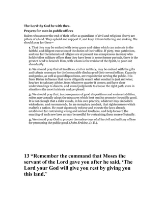 The Lord thy God be with thee.
Prayers for men in public offices
Rulers who answer the end of their office as guardians of civil and religious liberty are
pillars of a land. They uphold and support it, and keep it from tottering and sinking. We
should pray for them—
1. That they may be endued with every grace and virtue which can animate to the
faithful and diligent execution of the duties of their office. If piety, true patriotism,
and zeal for the interests of religion are at present less conspicuous in many who
hold civil or military offices than they have been in some former periods, there is the
greater need to beseech Him, with whom is the residue of the Spirit, to pour out
abundantly.
2. We should pray that all in offices, civil or military, may be endued with the gifts
and talents necessary for the honourable discharge of their several offices. Capacity
and genius, as well as good dispositions, are requisite for serving the public. It is
from Divine influence that rulers diligently search what conduct is just and wise;
hearken to salutary advice, from whatever quarter it comes; and have clear
understandings to discern, and sound judgments to choose the right path, even in
situations the most intricate and perplexed.
3. We should pray that, in consequence of good dispositions and eminent abilities,
rulers may actually adopt the measures which best tend to promote the public good.
It is not enough that a ruler avoids, in his own practice, whatever may embolden
wickedness, and recommends, by an exemplary conduct, that righteousness which
exalteth a nation. He must vigorously enforce and execute the laws already
established for restraining wrong and wicked lewdness, and help forward the
enacting of such new laws as may be needful for restraining them more effectually.
4. We should pray God to prosper the endeavours of all in civil and military offices
for promoting the public good. (John Erskine, D. D.).
13 “Remember the command that Moses the
servant of the Lord gave you after he said, ‘The
Lord your God will give you rest by giving you
this land.’
 