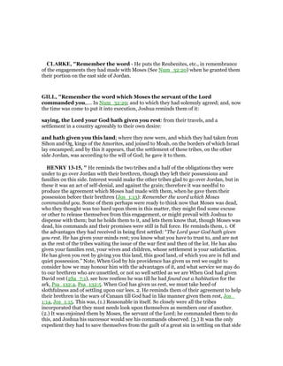 CLARKE, "Remember the word - He puts the Reubenites, etc., in remembrance
of the engagements they had made with Moses (See Num_32:20) when he granted them
their portion on the east side of Jordan.
GILL, "Remember the word which Moses the servant of the Lord
commanded you,.... In Num_32:29; and to which they had solemnly agreed; and, now
the time was come to put it into execution, Joshua reminds them of it:
saying, the Lord your God hath given you rest: from their travels, and a
settlement in a country agreeably to their own desire:
and hath given you this land; where they now were, and which they had taken from
Sihon and Og, kings of the Amorites, and joined to Moab, on the borders of which Israel
lay encamped; and by this it appears, that the settlement of these tribes, on the other
side Jordan, was according to the will of God; he gave it to them.
HE RY 13-15, " He reminds the two tribes and a half of the obligations they were
under to go over Jordan with their brethren, though they left their possessions and
families on this side. Interest would make the other tribes glad to go over Jordan, but in
these it was an act of self-denial, and against the grain; therefore it was needful to
produce the agreement which Moses had made with them, when he gave them their
possession before their brethren (Jos_1:13): Remember the word which Moses
commanded you. Some of them perhaps were ready to think now that Moses was dead,
who they thought was too hard upon them in this matter, they might find some excuse
or other to release themselves from this engagement, or might prevail with Joshua to
dispense with them; but he holds them to it, and lets them know that, though Moses was
dead, his commands and their promises were still in full force. He reminds them, 1. Of
the advantages they had received in being first settled: “The Lord your God hath given
you rest. He has given your minds rest; you know what you have to trust to, and are not
as the rest of the tribes waiting the issue of the war first and then of the lot. He has also
given your families rest, your wives and children, whose settlement is your satisfaction.
He has given you rest by giving you this land, this good land, of which you are in full and
quiet possession.” Note, When God by his providence has given us rest we ought to
consider how we may honour him with the advantages of it, and what service we may do
to our brethren who are unsettled, or not so well settled as we are When God had given
David rest (2Sa_7:1), see how restless he was till he had found out a habitation for the
ark, Psa_132:4, Psa_132:5. When God has given us rest, we must take heed of
slothfulness and of settling upon our lees. 2. He reminds them of their agreement to help
their brethren in the wars of Canaan till God had in like manner given them rest, Jos_
1:14, Jos_1:15. This was, (1.) Reasonable in itself. So closely were all the tribes
incorporated that they must needs look upon themselves as members one of another.
(2.) It was enjoined them by Moses, the servant of the Lord; he commanded them to do
this, and Joshua his successor would see his commands observed. (3.) It was the only
expedient they had to save themselves from the guilt of a great sin in settling on that side
 