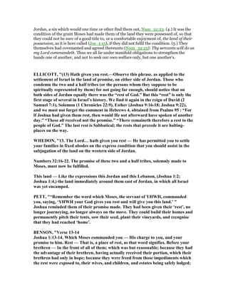 Jordan, a sin which would one time or other find them out, Num_32:23. (4.) It was the
condition of the grant Moses had made them of the land they were possessed of, so that
they could not be sure of a good title to, or a comfortable enjoyment of, the land of their
possession, as it is here called (Jos_1:15), if they did not fulfil the condition. (5.) They
themselves had covenanted and agreed thereunto (Num_32:25): Thy servants will do as
my Lord commandeth. Thus we all lie under manifold obligations to strengthen the
hands one of another, and not to seek our own welfare only, but one another's.
ELLICOTT, "(13) Hath given you rest.—Observe this phrase. as applied to the
settlement of Israel in the land of promise, on either side of Jordan. Those who
condemn the two and a half tribes (or the persons whom they suppose to be
spiritually represented by them) for not going far enough, should notice that on
both sides of Jordan equally there was the “rest of God.” But this “rest” is only the
first stage of several in Israel’s history. We find it again in the reign of David (2
Samuel 7:1), Solomon (1 Chronicles 22:9), Esther (Joshua 9:16-18; Joshua 9:22),
and we must not forget the comment in Hebrews 4, obtained from Psalms 95 : “For
if Joshua had given them rest, then would He not afterward have spoken of another
day.” “These all received not the promise.” “There remaineth therefore a rest to the
people of God.” The last rest is Sabbatical; the rests that precede it are halting-
places on the way.
WHEDO , "13. The Lord… hath given you rest — He has permitted you to settle
your families in fixed abodes on the express condition that you should assist in the
subjugation of the land on the western side of Jordan.
umbers 32:16-22. The promise of these two and a half tribes, solemnly made to
Moses, must now be fulfilled.
This land — Like the expressions this Jordan and this Lebanon, (Joshua 1:2;
Joshua 1:4,) the land immediately around them east of Jordan, in which all Israel
was yet encamped.
PETT, "“Remember the word which Moses, the servant of YHWH, commanded
you, saying, ‘YHWH your God gives you rest and will give you this land.’ ”
Joshua reminded them of their promise made. They had been given their ‘rest’, no
longer journeying, no longer always on the move. They could build their homes and
permanently pitch their tents, sow their seed, plant their vineyards, and recognise
that they had reached ‘home’.
BE SO , "Verse 13-14
Joshua 1:13-14. Which Moses commanded you — His charge to you, and your
promise to him. Rest — That is, a place of rest, as that word signifies. Before your
brethren — In the front of all of them; which was but reasonable; because they had
the advantage of their brethren, having actually received their portion, which their
brethren had only in hope; because they were freed from those impediments which
the rest were exposed to, their wives, and children, and estates being safely lodged;
 