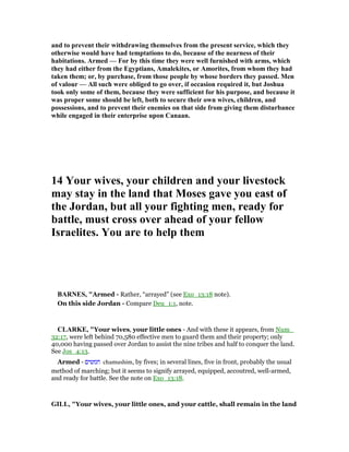 and to prevent their withdrawing themselves from the present service, which they
otherwise would have had temptations to do, because of the nearness of their
habitations. Armed — For by this time they were well furnished with arms, which
they had either from the Egyptians, Amalekites, or Amorites, from whom they had
taken them; or, by purchase, from those people by whose borders they passed. Men
of valour — All such were obliged to go over, if occasion required it, but Joshua
took only some of them, because they were sufficient for his purpose, and because it
was proper some should be left, both to secure their own wives, children, and
possessions, and to prevent their enemies on that side from giving them disturbance
while engaged in their enterprise upon Canaan.
14 Your wives, your children and your livestock
may stay in the land that Moses gave you east of
the Jordan, but all your fighting men, ready for
battle, must cross over ahead of your fellow
Israelites. You are to help them
BAR ES, "Armed - Rather, “arrayed” (see Exo_13:18 note).
On this side Jordan - Compare Deu_1:1, note.
CLARKE, "Your wives, your little ones - And with these it appears, from Num_
32:17, were left behind 70,580 effective men to guard them and their property; only
40,000 having passed over Jordan to assist the nine tribes and half to conquer the land.
See Jos_4:13.
Armed - ‫חמשים‬ chamushim, by fives; in several lines, five in front, probably the usual
method of marching; but it seems to signify arrayed, equipped, accoutred, well-armed,
and ready for battle. See the note on Exo_13:18.
GILL, "Your wives, your little ones, and your cattle, shall remain in the land
 