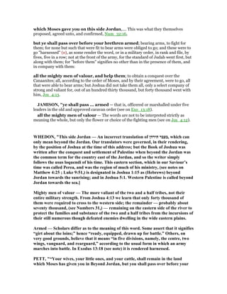 which Moses gave you on this side Jordan,.... This was what they themselves
proposed, agreed unto, and confirmed, Num_32:16,
but ye shall pass over before your brethren armed; bearing arms, to fight for
them; for none but such that were fit to bear arms were obliged to go; and these were to
go "harnessed" (o), as some render the word, or in a military order, in rank and file, by
fives, five in a row; not at the front of the army, for the standard of Judah went first, but
along with them; for "before them" signifies no other than in the presence of them, and
in company with them:
all the mighty men of valour, and help them; to obtain a conquest over the
Canaanites; all, according to the order of Moses, and by their agreement, were to go, all
that were able to bear arms; but Joshua did not take them all, only a select company of
strong and valiant for, out of an hundred thirty thousand, but forty thousand went with
him, Jos_4:13.
JAMISO , "ye shall pass ... armed — that is, officered or marshalled under five
leaders in the old and approved caravan order (see on Exo_13:18).
all the mighty men of valour — The words are not to be interpreted strictly as
meaning the whole, but only the flower or choice of the fighting men (see on Jos_4:12).
WHEDO , "This side Jordan — An incorrect translation of ‫הירדן‬ ‫,בעבר‬ which can
only mean beyond the Jordan. Our translators were governed, in their rendering,
by the position of Joshua at the time of this address; but the Book of Joshua was
written after the conquest and settlement of Palestine when beyond the Jordan was
the common term for the country east of the Jordan, and so the writer simply
follows the usus loquendi of his time. This eastern section, which in our Saviour’s
time was called Perea, and was the region of much of his ministry, (see notes on
Matthew 4:25 ; Luke 9:51,) is designated in Joshua 1:15 as (Hebrews) beyond
Jordan towards the sunrising; and in Joshua 5:1. Western Palestine is called beyond
Jordan towards the sea.]
Mighty men of valour — The more valiant of the two and a half tribes, not their
entire military strength. From Joshua 4:13 we learn that only forty thousand of
them were required to cross to the western side; the remainder — probably about
seventy thousand, (see umbers 31,) — remaining on the eastern side of the river to
protect the families and substance of the two and a half tribes from the incursions of
their still numerous though defeated enemies dwelling in the wide eastern plains.
Armed — Scholars differ as to the meaning of this word. Some assert that it signifies
“girt about the loins;” hence “ready, equipped, drawn up for battle.” Others, on
very good grounds, believe that it means “in five divisions, namely, the centre, two
wings, vanguard, and rearguard,” according to the usual form in which an army
marches into battle. In Exodus 13:18 (see note) it is rendered harnessed.
PETT, "“Your wives, your little ones, and your cattle, shall remain in the land
which Moses has given you in Beyond Jordan, but you shall pass over before your
 