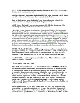 GILL, "Until the Lord hath given your brethren rest, as he hath given you,....
Rest from their travels, as they had:
and they also have possessed the land which the Lord your God giveth them:
are settled in the land of Canaan, as they were on that side Jordan:
then ye shall return unto the land of your possession, and enjoy it; the
countries of Sihon and Og, they were put into the possession of:
which Moses the Lord's servant gave you on this side Jordan, toward the
sunrising; the land, given to them lay to the east of Jordan.
HE RY, "It was enjoined them by Moses, the servant of the Lord; he commanded
them to do this, and Joshua his successor would see his commands observed. (3.) It was
the only expedient they had to save themselves from the guilt of a great sin in settling on
that side Jordan, a sin which would one time or other find them out, Num_32:23. (4.) It
was the condition of the grant Moses had made them of the land they were possessed of,
so that they could not be sure of a good title to, or a comfortable enjoyment of, the land
of their possession, as it is here called (Jos_1:15), if they did not fulfil the condition. (5.)
They themselves had covenanted and agreed thereunto (Num_32:25): Thy servants will
do as my Lord commandeth. Thus we all lie under manifold obligations to strengthen
the hands one of another, and not to seek our own welfare only, but one another's.
TRAPP, " Joshua 1:15 Until the LORD have given your brethren rest, as [he hath
given] you, and they also have possessed the land which the LORD your God giveth
them: then ye shall return unto the land of your possession, and enjoy it, which
Moses the LORD’S servant gave you on this side Jordan toward the sunrising.
Ver. 15. Until the Lord have given your brethren rest.] Whose welfare you are to
tender no less than your own.
“ Et toti genitos vos credere genti. ”
WHEDO , "This side Jordan — An incorrect translation of ‫הירדן‬ ‫,בעבר‬ which can
only mean beyond the Jordan. Our translators were governed, in their rendering,
by the position of Joshua at the time of this address; but the Book of Joshua was
written after the conquest and settlement of Palestine when beyond the Jordan was
the common term for the country east of the Jordan, and so the writer simply
follows the usus loquendi of his time. This eastern section, which in our Saviour’s
time was called Perea, and was the region of much of his ministry, (see notes on
Matthew 4:25 ; Luke 9:51,) is designated in Joshua 1:15 as (Hebrews) beyond
Jordan towards the sunrising; and in Joshua 5:1. Western Palestine is called beyond
Jordan towards the sea.]
Mighty men of valour — The more valiant of the two and a half tribes, not their
entire military strength. From Joshua 4:13 we learn that only forty thousand of
them were required to cross to the western side; the remainder — probably about
seventy thousand, (see umbers 31,) — remaining on the eastern side of the river to
 
