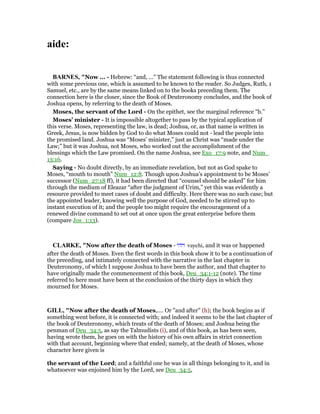 aide:
BAR ES, "Now ... - Hebrew: “and, ...” The statement following is thus connected
with some previous one, which is assumed to be known to the reader. So Judges, Ruth, 1
Samuel, etc., are by the same means linked on to the books preceding them. The
connection here is the closer, since the Book of Deuteronomy concludes, and the book of
Joshua opens, by referring to the death of Moses.
Moses, the servant of the Lord - On the epithet, see the marginal reference “b.”
Moses’ minister - It is impossible altogether to pass by the typical application of
this verse. Moses, representing the law, is dead; Joshua, or, as that name is written in
Greek, Jesus, is now bidden by God to do what Moses could not - lead the people into
the promised land. Joshua was “Moses’ minister,” just as Christ was “made under the
Law;” but it was Joshua, not Moses, who worked out the accomplishment of the
blessings which the Law promised. On the name Joshua, see Exo_17:9 note, and Num_
13:16.
Saying - No doubt directly, by an immediate revelation, but not as God spake to
Moses, “mouth to mouth” Num_12:8. Though upon Joshua’s appointment to be Moses’
successor (Num_27:18 ff), it had been directed that “counsel should be asked” for him
through the medium of Eleazar “after the judgment of Urim,” yet this was evidently a
resource provided to meet cases of doubt and difficulty. Here there was no such case; but
the appointed leader, knowing well the purpose of God, needed to be stirred up to
instant execution of it; and the people too might require the encouragement of a
renewed divine command to set out at once upon the great enterprise before them
(compare Jos_1:13).
CLARKE, "Now after the death of Moses - ‫ויהי‬ vayehi, and it was or happened
after the death of Moses. Even the first words in this book show it to be a continuation of
the preceding, and intimately connected with the narrative in the last chapter in
Deuteronomy, of which I suppose Joshua to have been the author, and that chapter to
have originally made the commencement of this book, Deu_34:1-12 (note). The time
referred to here must have been at the conclusion of the thirty days in which they
mourned for Moses.
GILL, "Now after the death of Moses,.... Or "and after" (h); the book begins as if
something went before, it is connected with; and indeed it seems to be the last chapter of
the book of Deuteronomy, which treats of the death of Moses; and Joshua being the
penman of Deu_34:5, as say the Talmudists (i), and of this book, as has been seen,
having wrote them, he goes on with the history of his own affairs in strict connection
with that account, beginning where that ended; namely, at the death of Moses, whose
character here given is
the servant of the Lord; and a faithful one he was in all things belonging to it, and in
whatsoever was enjoined him by the Lord, see Deu_34:5,
 