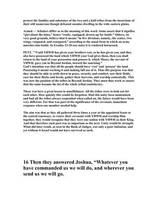protect the families and substance of the two and a half tribes from the incursions of
their still numerous though defeated enemies dwelling in the wide eastern plains.
Armed — Scholars differ as to the meaning of this word. Some assert that it signifies
“girt about the loins;” hence “ready, equipped, drawn up for battle.” Others, on
very good grounds, believe that it means “in five divisions, namely, the centre, two
wings, vanguard, and rearguard,” according to the usual form in which an army
marches into battle. In Exodus 13:18 (see note) it is rendered harnessed.
PETT, "“Until YHWH has given your brothers rest, as he has given you, and they
also have possessed the land which YHWH your God gives them, then you shall
return to the land of your possession and possess it, which Moses, the servant of
YHWH, gave you in Beyond Jordan, toward the sunrising.”
God’s intention was that all his people should have ‘rest’ and ‘possess’ the land.
Possessing it meant working it and making full use of it. Thus His purpose was that
they should be able to settle down in peace, security and comfort, sow their fields,
care for their flocks and herds, gather their harvests, and worship contentedly. This
was now the position of the tribes in Beyond Jordan. They must thus work to ensure
that the same became the lot of the whole tribal confederacy.
There was here a great lesson in unselfishness. All the tribes were to look out for
each other. How quickly this would be forgotten. Had this unity been maintained,
and had all the tribes always responded when called on, the future would have been
very different. For that was part of the significance of the covenant, immediate
response when one member needed help.
The aim was that as they all gathered three times a year at the appointed feasts at
the central sanctuary, to renew their covenant with YHWH and worship Him
together, they would recognise that they were one nation with YHWH as their King.
And that therefore each part was as important as the next. Unity would be strength.
What did later result, as seen in the Book of Judges, was only a poor imitation, and
yet without it Israel would not have survived as such.
16 Then they answered Joshua, “Whatever you
have commanded us we will do, and wherever you
send us we will go.
 