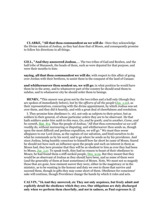 CLARKE, "All that thou commandest us we will do - Here they acknowledge
the Divine mission of Joshua, as they had done that of Moses, and consequently promise
to follow his directions in all things.
GILL, "And they answered Joshua,.... The two tribes of Gad and Reuben, and the
half tribe of Manasseh, the heads of them, such as were deputed for that purpose, and
were their mouths to him:
saying, all that thou commandest we will do; with respect to this affair of going
over Jordan with their brethren, to assist them in the conquest of the land of Canaan:
and whithersoever thou sendest us, we will go; in what position he would have
them be in the army, and to whatsoever part of the country he should send them to
subdue, and to whatsoever city he should order them to besiege.
HE RY, "This answer was given not by the two tribes and a half only (though they
are spoken of immediately before), but by the officers of all the people (Jos_1:10), as
their representatives, concurring with the divine appointment, by which Joshua was set
over them, and they did it heartily, and with a great deal of cheerfulness and resolution.
I. They promise him obedience (v. 16), not only as subjects to their prince, but as
soldiers to their general, of whose particular orders they are to be observant. He that
hath soldiers under him saith to this man, Go, and he goeth; and to another, Come, and
he cometh, Mat_8:9. Thus the people of Joshua; “All that thou commandest us we will
readily do, without murmuring or disputing; and whithersoever thou sends us, though
upon the most difficult and perilous expedition, we will go.” We must thus swear
allegiance to our Lord Jesus, as the captain of our salvation, and bind ourselves to do
what he commands us by his word, and to go where he sends us by his providence. And
since Joshua, being humbly conscious to himself how far short he came of Moses, feared
he should not have such an influence upon the people and such an interest in them as
Moses had, they here promise that they will be as obedient to him as ever they had been
to Moses, Jos_1:17. To speak truth, they had no reason to boast of their obedience to
Moses; he had found them a stiff-necked people, Deu_9:24. But they meant that they
would be as observant of Joshua as they should have been, and as some of them were
(and the generality of them at least sometimes) of Moses. Note, We must not so magnify
those that are gone, how eminent soever they were, either in the magistracy or in the
ministry, as to be wanting in the honour and duty we owe to those that survive and
succeed them, though in gifts they may come short of them. Obedience for conscience'
sake will continue, though Providence change the hands by which it rules and acts.
CALVI , "16.And they answered, etc They not only acquiesce, but freely admit and
explicitly detail the obedience which they owe. Our obligations are duly discharged
only when we perform them cheerfully, and not in sadness, as Paul expresses it. (2
 