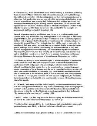 Corinthians 9:7.) If it is objected that there is little modesty in their boast of having
been obedient to Moses whom they had often contradicted, I answer, that though
they did not always follow with becoming ardor, yet they were so much disposed to
obey, that their moderation was not only tolerable, but worthy of the highest praise,
when it is considered how proudly their fathers rebelled, and how perversely they
endeavored to shake off a yoke divinely imposed upon them. For the persons who
speak here were not those rebellious spirits of whom God complains (Psalms 95:8)
that he was provoked by them, but persons who, subdued by the examples of
punishment, had learned quietly to submit. (28)
Indeed, it is not so much to herald their own virtues as to extol the authority of
Joshua, when they declare that they will regard him in the same light in which they
regarded Moses. The groundwork of their confidence is at the same time expressed
in their wish or prayer, that God may be present to assist his servant Joshua as he
assisted his servant Moses. They intimate that they will be ready to war under the
auspices of their new leader, because they are persuaded that he is armed with the
power and hope that he will be victorious by the assistance of God, as they had
learned by experience how wonderfully God assisted them by the hand of Moses.
We may infer, moreover, that they actually felt this confidence, both because they
call to mind their experiences of God’s favor to animate themselves, and because
they regard Joshua as the successor of Moses in regard to prosperous results.
The epithet thy God (29) is not without weight, as it evidently points to a continued
course of divine favor. The form of expression also is intermediate between the
confidence of faith and prayer. (30) Accordingly, while they intimate that they
cherish good hope in their minds, they at the same time have recourse to prayer,
under a conviction of the arduousness of the work. Immediately after, when they of
their own accord exhort him to constancy, they show that they are ready to follow
and to imitate him in his confidence. Here, it is to be observed, that though Joshua
was a model of courage, and animated all, both by deed and precept, he was in his
turn stimulated onwards, that his own alacrity might be more effectual in arousing
that of the people.
ELLICOTT, "(16) They answered Joshua, saying, All that thou commandest us we
will do.—This promise of obedience may be taken as the reply of the whole people to
Joshua’s orders, not that of the two and a half tribes alone. It is remarkable that
they repeat to him the words of Jehovah, as most appropriate in their judgment:
“Be strong and of a good courage” (Joshua 1:18).
TRAPP, "Joshua 1:16 And they answered Joshua, saying, All that thou commandest
us we will do, and whithersoever thou sendest us, we will go.
Ver. 16. And they answered.] ot the two tribes and half only, but the whole people
promise homage and fidelity to Joshua, and wish well to his government.
All that thou commandest us.] A promise as large as that of Laelius in Lucan made
 