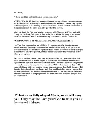 to Caesar,
“ Iussa sequi tam velle mihi quam posse necesse est. ”
COKE, "Ver. 16, 17. And they answered Joshua, saying, All that thou commandest
us, we will do, &c. according as we hearkened unto Moses— This is a very express
acknowledgment of the divinity of Joshua's mission, and an absolute submission to
his commands: all the tribes evidently gave the like answer.
Only the Lord thy God be with thee, as he was with Moses— As if they had said,
"May the Lord thy God grant to thee, as he did to Moses, the glory of a triumph
over our enemies!" And so it is rendered by Menochius, Grotius, Calmet, &c.
WHEDO , "OATH OF ALLEGIA CE TO JOSHUA, Joshua 1:16-18.
16. That thou commandest we will do — A response not only from the eastern
tribes, but also, probably, from the entire nation, encouraging to the spirit of the
new commander. He must have regarded it as a formal expression of their loyalty to
his authority. Like true patriots, in their nation’s extremity they volunteer under
their great captain.
BE SO , "Joshua 1:16-17. And they answered — ot the two tribes and a half
only, but the officers of all the people, in their name, concurring with the divine
appointment, by which Joshua was set over them. Thus must we swear allegiance to
our Lord Jesus, as the captain of our salvation. Will we hearken unto thee — The
same obedience which we owed to Moses, we promise unto thee. With Moses — This
is not a limitation of their obedience, as if they would not obey him any longer than
he was prosperous, but an additional prayer for him. As we have hereby promised
thee our obedience, so our prayer shall be, that God would bless and prosper thee,
as he did Moses.
17 Just as we fully obeyed Moses, so we will obey
you. Only may the Lord your God be with you as
he was with Moses.
 