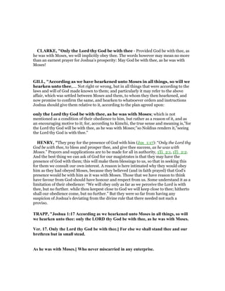 CLARKE, "Only the Lord thy God be with thee - Provided God be with thee, as
he was with Moses, we will implicitly obey thee. The words however may mean no more
than an earnest prayer for Joshua’s prosperity: May God be with thee, as he was with
Moses!
GILL, "According as we have hearkened unto Moses in all things, so will we
hearken unto thee,.... Not right or wrong, but in all things that were according to the
laws and will of God made known to them; and particularly it may refer to the above
affair, which was settled between Moses and them, to whom they then hearkened, and
now promise to confirm the same, and hearken to whatsoever orders and instructions
Joshua should give them relative to it, according to the plan agreed upon:
only the Lord thy God be with thee, as he was with Moses; which is not
mentioned as a condition of their obedience to him, but rather as a reason of it, and as
an encouraging motive to it; for, according to Kimchi, the true sense and meaning is,"for
the Lord thy God will be with thee, as he was with Moses;''so Noldius renders it,"seeing
the Lord thy God is with thee.''
HE RY, "They pray for the presence of God with him (Jos_1:17): “Only the Lord thy
God be with thee, to bless and prosper thee, and give thee success, as he was with
Moses.” Prayers and supplications are to be made for all in authority, 1Ti_2:1, 1Ti_2:2.
And the best thing we can ask of God for our magistrates is that they may have the
presence of God with them; this will make them blessings to us, so that in seeking this
for them we consult our own interest. A reason is here intimated why they would obey
him as they had obeyed Moses, because they believed (and in faith prayed) that God's
presence would be with him as it was with Moses. Those that we have reason to think
have favour from God should have honour and respect from us. Some understand it as a
limitation of their obedience: “We will obey only as far as we perceive the Lord is with
thee, but no further. while thou keepest close to God we will keep close to thee; hitherto
shall our obedience come, but no further.” But they were so far from having any
suspicion of Joshua's deviating from the divine rule that there needed not such a
proviso.
TRAPP, "Joshua 1:17 According as we hearkened unto Moses in all things, so will
we hearken unto thee: only the LORD thy God be with thee, as he was with Moses.
Ver. 17. Only the Lord thy God be with thee.] For else we shall stand thee and our
brethren but in small stead.
As he was with Moses.] Who never miscarried in any enterprise.
 